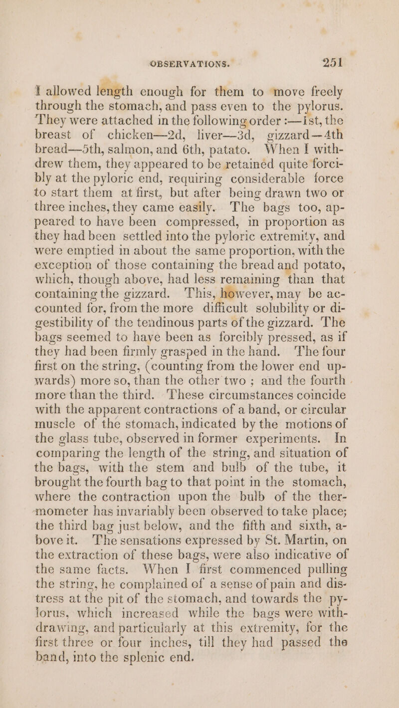 t allowed length enough for them to move freely through the stomach, and pass even to the pylorus. ‘They were attached in the following order :—ist, the breast of chicken—2d, liver—3d, gizzard—4th bread—5th, salmon, and 6th, patato. When I with- drew them, they appeared to be retainéd quite forci- bly at the pyloric end, requiring considerable force to start them at first, but after being drawn two or three inches, they came easily. The bags too, ap- peared to have been compressed, in proportion as they had been settled into the pyloric extremity, and were emptied in about the same proportion, with the exception of those containing the bread and potato, — which, though above, had less remaming than that containing the gizzard. This, however, may be ac- counted for, from the more difficult solubility or di- gestibility of the tendinous parts of the gizzard. ‘The bags seemed to have been as forcibly pressed, as if they had been firmly grasped inthe hand. The four first on the string, (counting from the lower end up- wards) more so, than the other two ; and the fourth | more than the third. ‘hese circumstances coincide with the apparent contractions of a band, or circular muscle of the stomach, indicated by the motions of the glass tube, observed in former experiments. In comparing the length of the string, and situation of the bags, with the stem and bulb of the tube, it brought the fourth bag to that point in the stomach, where the contraction upon the bulb of the ther- ‘mometer has invariably been observed to take place; the third bag just below, and the fifth and sixth, a- boveit. The sensations expressed by St. Martin, on the extraction of these bags, were also indicative of the same facts. When [| first commenced pulling the string, he complained of a sense of pain and dis- tress at the pit of the stomach, and towards the py- lorus, which increased while the bags were with- drawing, and particularly at this extremity, for the first three or four inches, till they had passed the band, into the splenic end. ,