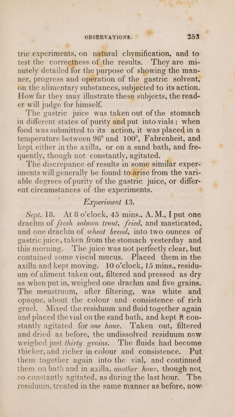 » tric experiments, on natural chymification, and to test the correctness of the results. They are mi- nutely detailed for the purpose of showing the man- ner, progress and operation of the gastric solvent, on the alimentary substances, subjected to its action. How far they may illustrate these subjects, the read- er will judge for himself. The gastric juice was taken out ofthe stomach in different states of purity and put into-vials; when food was submitted to its action, it was placedin a temperature between 96° and 100°, Fahrenheit, and kept either in the axilla, or on a sand bath, and fre- quently, though not constantly, agitated. | The discrepance of results in some similar exper- iments will generally be found to arise from the vari- able degrees of purity of the gastric juice, or differ- ent circumstances of the experiments. * Experiment 43. Sepi. 18. At 8o’elock, 45 mins., A. M., I put one drachm of fresh salmon trout, fried, and masticated, and one drachm of wheat bread, into two ounces of gastric juice, taken from the stomach yesterday and this morning. ‘The juice was not perfectly clear, but contained some viscid mucus. Placed them in the axilla and kept moving. 10o0’clock, 15 mins., residu- um of aliment taken out, filtered and pressed as dry as when put in, weighed one drachm and five grains. The menstruum, after filtermg, was white and opaque, about the colour and consistence of rich gruel. Mixed the residuum and fluid together again and placed the vial on the sand bath, and kept tt con- stantly agitated for one hour. Taken out, filtered and dried as before, the undissolved residuum now weighed just thirty grains. The fluids had become thicker, and richer in colour and consistence. Put them together again into the vial, and continued them on bath and in axilla, another hour, though not, so constantly agitated, as during the last hour. The residuum, treated in the same manner as before, now-