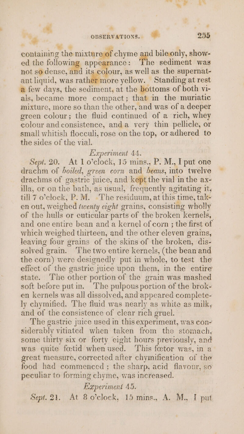 . ‘ ' ‘2 7 OBSERVATIONS. 255 . oe “6 . ee containing the mixture of chyme an bile only, show- ed the following appearance: ‘The sediment was not so dense, mi its colour, as well as the supernat- ant liquid, was rather more yellow. Standing at rest a few days, the sediment, at the bottoms of both vi- als, became more compact; that in the muriatic mixture, more so than the other, and was of a deeper green colour; the fluid continued of a rich, whey colour and consistence, anda very thin pellicle, or small whitish flocculi, rose on the top, or adhered to the sides of the vial. Experiment 44. : Sept. 20. At 1 o’clock, 15 mins., P. M., I put one drachm of boiled, green corn and beans, into twelve drachms of gastric juice, and kept the vial in the ax- illa, or on the bath, as usual, frequently agitating it, till 7 o’clock, P.M. The residuum, at this time, tak~ en out, weighed twenty e¢ght grains, consisting wholly of the hulls or cuticular parts of the broken kernels, and one entire bean and a kernel of corn ; the first of which weighed thirteen, and the other eleven grains, leaving four grains of the skins of the broken, dis- solved grain. ‘The two entire kernels, (the bean and the corm) were designedly put in whole, to test the effect of the gastric juice upon them, in the entire state. The other portion of the grain was mashed soft before putin. The pulpous portion of the brok- en kernels was all dissolved, and appeared complete- ly chymified. ‘The fiuid was nearly as white as milk, and of the consistence of clear rich gruel. The gastric juice used in this experiment, was con- siderably vitiated when taken from the stomach, some thirty six or forty eight hours previously, and was quite fotid whenused. This foetor was, in a great measure, corrected after chymification of the food had commenced ; the sharp, acid flavour, so peculiar to forming chyme, was increased. , Experiment 45.