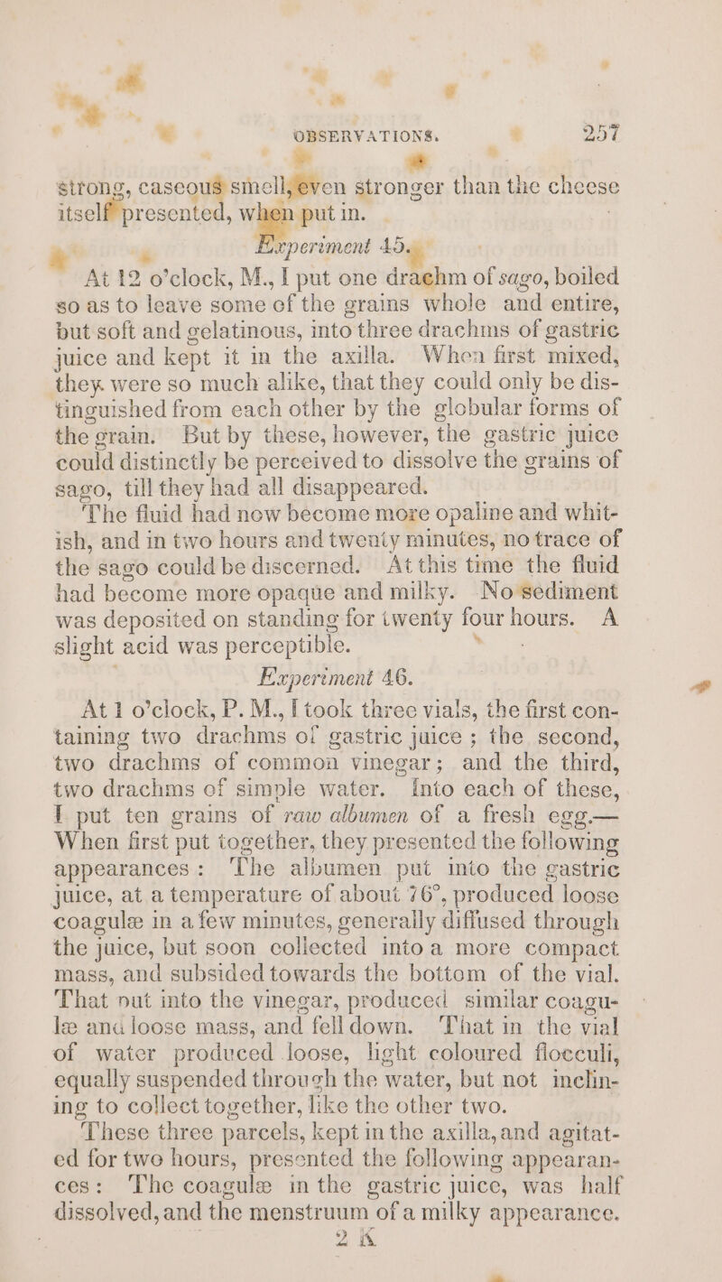 % s , _ OBSERVATIONS, . 251 6 * he sirong, caseous smell, even stronger than the cheese itself presented, lel in. , P Experiment 45 At 12 o’clock, M., I put one drachm of sago, boiled so as to leave some ef the grains whole and entire, put soft and gelatinous, into three drachms of gastric juice and kept it in the axilla. When first mixed, they were so much alike, that they could only be dis- tinguished from each other by the globular forms of the grain. But by these, however, the gastric juice could distinctly be perceived to dissolve the grains of sago, till they had all disappeared. . The fluid had now become more opaline and whit- ish, and in two hours and twenty minutes, no trace of the sago could be discerned. At this time the fluid had become more opaque and milky. No ‘sediment was deposited on standing for twenty four hours. A slight acid was perceptible. See E'xperement 46. At 1 o’clock, P. M., L[ took three vials, the first con- taining two drachms of gastric juice ; the second, two drachms of common vinegar; and the third, two drachms of simple water. into each of these, I put ten grains of raw albumen of a fresh egg.— When first put together, they presented the following appearances: ‘The albumen put into the gastric juice, at.a temperature of about 76°, produced loose coagule in afew minutes, generally diffused through the juice, but soon collected intoa more compact mass, and subsided towards the bottom of the vial. That nut into the vinegar, produced similar coagu- le ana loose mass, and felldown. ‘That in the vial of water produced loose, light coloured floeculi, equally suspended through the water, but not inclin- ing to collect together, like the other two. | These three parcels, kept in the axilla,and agitat- ed for two hours, presented the following appearan- ces: The coagule in the gastric juice, was half dissolved, and the menstruum of a milky appearance. ' 2 i