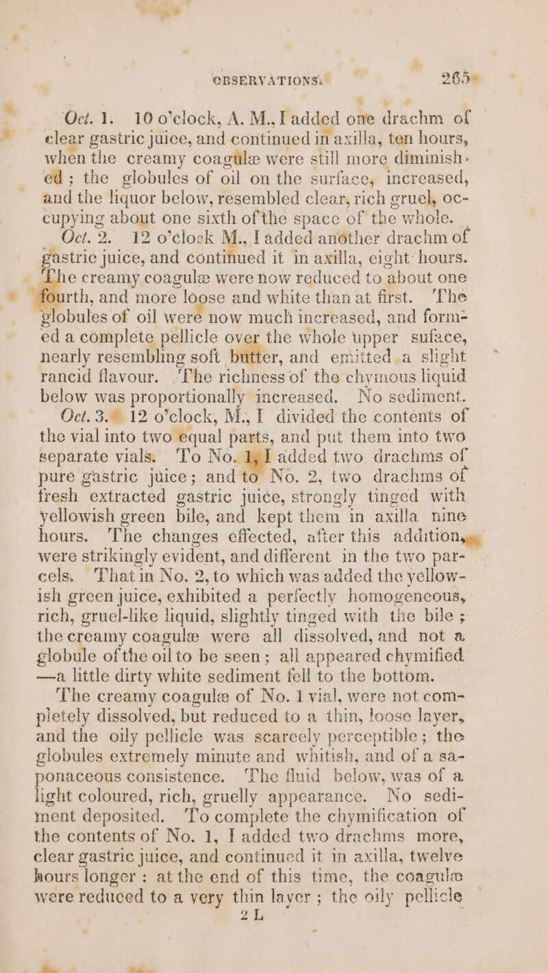 * % ed; the globules of oil on the surface, increased, and the liquor below, resembled clear, rich eruel, oc- ges about one sixth ofthe space of the whole. Oct. 2. 12 o’clock M., ladded another drachm of e creamy coagule were now reduced to about one fourth, and more loose and white than at first. The ok of oil were now much increased, and form- eda complete pellicle over the whole upper suface, nearly resembling soft witer. and emitted,a slight rancid flavour. ‘The richness of the chymous liquid below was proportionally increased. No sediment. Oct. 3. 12 o’clock, M., I divided the contents of the vial into two equal parts, and put them into two separate vials. To No. aga two drachms of pure gastric juice; and to No. 2, two drachms of fresh extracted gastric juice, st tonal tinged with yellowish green bile, and kept them in axilla nine hours. The changes effected, after this addition were strikingly evident, and different in the two par- cels. ‘Thatin No. 2,to which was added the yellow- ish green juice, culated a perfectly homogencous, rich, gruel-like liquid, slightly tinged with the bile ; the ¢ eamy coagule were all dissolved, and not a slobille of the oilto be seen; all appeared chymified —a little dirty white sediment fell to the bottom. The creamy coagule of No. 1 vial, were not com- pletely dissolved, but reduced to a thi un, loose layer, and the oily pellicle was scarcely perceptible; the globules extremely minute and whitish, and of a sa- ponaceous consistence. The fluid below, was of a light coloured, rich, gruelly appearance. No sedi- ment deposited. To complete the chymification of the contents of No. 1, I added two drachms more, clear gastric juice, and continued it in axilla, twelve hours longer: at the end of this time, the coaguie were reduced to a very thin layer ; the oily pellicle 21