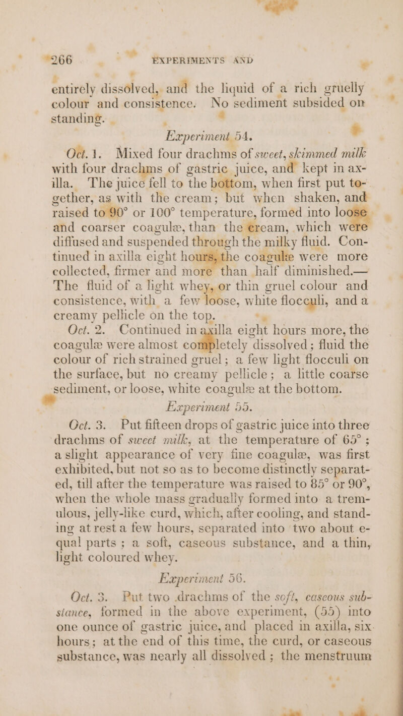 . ’ entirely dissolved, and the liquid of a rich gruelly colour and consistence. No sediment subsided om ~ standing. | : 6 Experiment 54. . + Oct.1. Mixed four drachms of sweet, skimmed milk with four drachms of gastric juice, and kept in ax- ila. The juice fell to the bottom, when first put to- gether, as with the cream; but when shaken, and raised to 90° or 100° temperature, formed into loose -and coarser coagule, than the eream, which were diffused and suspended through the milky fluid. Con- tinued in axilla eight howmathe coagule were more collected, firmer and more than half diminished.— The fluid of a light whey, or thin gruel colour and consistence, with a few loose, white floceuli, and a creamy pellicle on the top. *. Oct. 2. Continued in ayilla eight hours more, the coagule were almost cotfiBlctely dissolved ; fluid the colour of rich strained gruel; a few light flocculi on the surface, but no creamy pellicle; a little coarse sediment, or loose, white coagule at the bottom. Experiment 55. Oct. 3. Put fifteen drops of gastric juice into three drachms of sweet milk, at the temperature of 65° ; a slight appearance of very fine coagule, was first exhibited, but not so as to become distinctly separat- ed, till after the temperature was raised to 85° or 90°, when the whole mass gradualiy formed into a trem- ulous, jelly-like curd, which, after cooling, and stand- ing atresta few hours, separated into two about e- qual parts ; a soft, caseous substance, and a thin, light coloured whey. | Experiment 56. Oct. 3. Put two .drachms of the soft, caseous sub- siance, formed in the above experiment, (55) into one ounce of gastric juice, and placed in axilla, six. hours; atthe end of this time, the curd, or caseous substance, was nearly all dissolved ; the menstruum