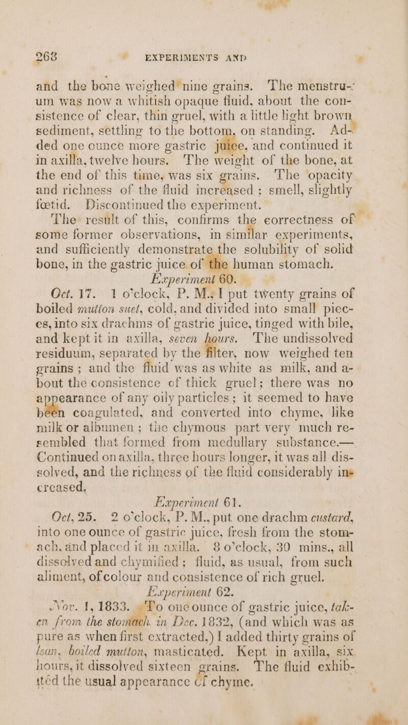 and the bone weighed nine grains. The menstru-: um was now a Ww hitish opaque fluid, about the con- sistence of clear, thin gruel, with a little heht brown sediment, setting to the bottom, on standing. Ad- ded one ounce more gastric juice, and continued it in axilla, twelve hours. The weight of the bone, at the end of this time, was six grains. The ‘opacity and richness of the fluid &lt;&lt; ee ; smell, shehtly fotid. Discontinued the experiment. The result of this, confirms the eorrectness of - some former observations, in circles experiments, and sufficiently demonstrate the solubility of solid bone, in the gastric juice of eeetian stomach. Experiment 6 Oct. 17. 1 o'clock, P. MT ny twenty grains of boiled mution suet, cold, and divided into small piec- es, into six drachms of gastric juice, tinged with bile, and kept it in axilla, seven hours. ‘The undissolved residuum, separated by the iter, now weighed ten grains ; and the fluid was as white as milk, and a- ie the consistence of thick gruel; there was no earance of any oily particles; it seemed to have be 1 coagulated, and converted into chyme, like milk or iene; the chymous part very much re- sembled that formed from medullary substance —. Continued onaxula, three hours longer, it was all dis- solved, and the richness of the fluid considerably ins creased, Experiment 61. Oct, 25. 2 o’clock, P. M., put one drachm custard, into one ounce of gastric juice, fresh from the stom- ach, and placed it in axilla. 8 o’clock, 30 mins., all dissolved and chymiited; fluid, as usual, from such aliment, of colour and consistence of sich gruel. Experiment 62. Nov. 1, 1833. To one pHnce of gastric juice, tak- en from the stomach. in Dec. 1832 &gt;, (and which was as pure as when first extracted.) I added thirty grains of lean, boiled mutton, masticated. Kept in axilla, six hours, it dissolved sixteen grains. The fluid exhib- tted the usual appearance if chyine.