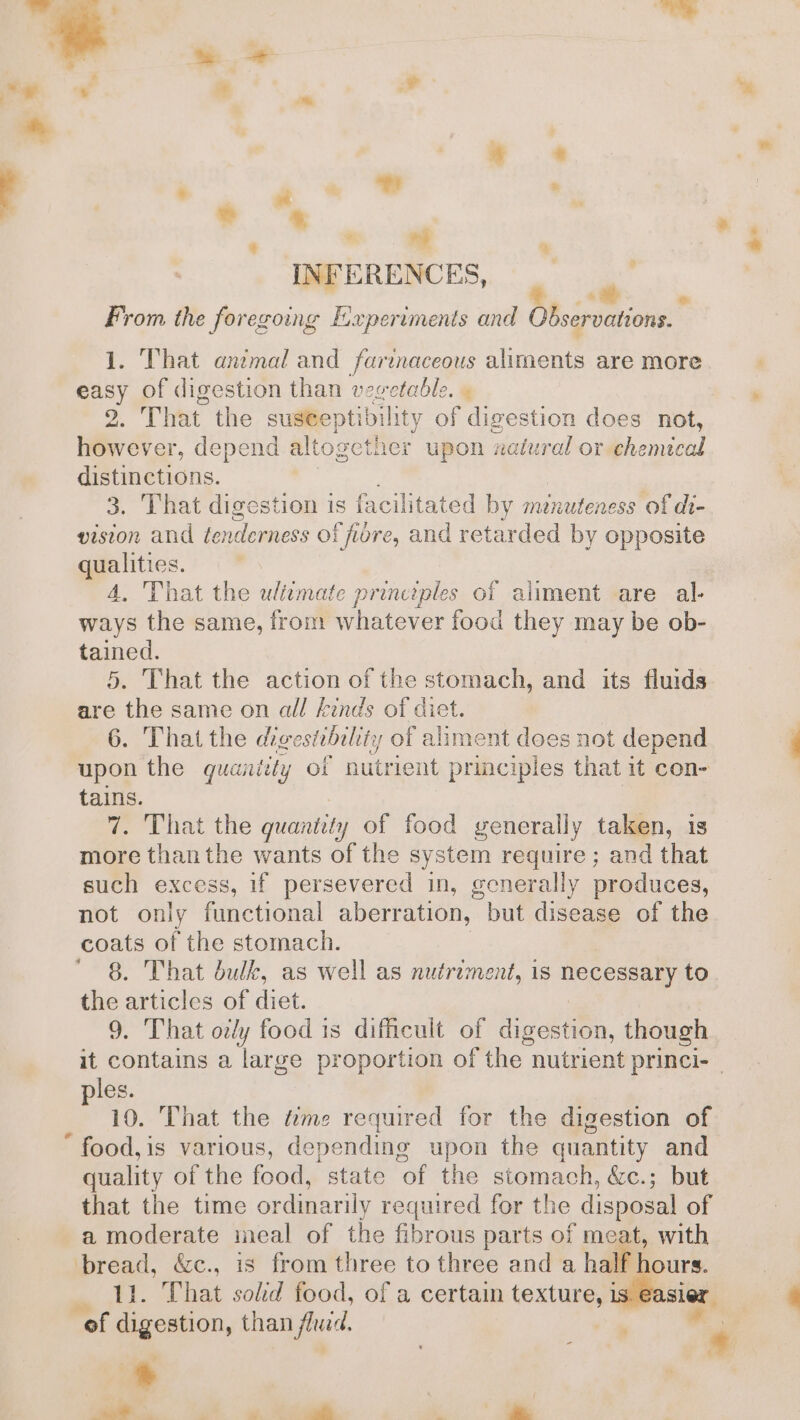 = % , 7 , a + . a ? tt . a . ny ry INFERENCES, _ From the foregoing Experiments and Observations. ; . That anzmal and farinaceous aliments are more cas} of digestion than vegetable. | That the suseeptibility of digestion does not, te sa: depend altogether upon natural or-ehemical distinctions. 3. That digestion is facilitated by menuteness of di- vision and tenderness of fi (fore, and retarded by opposite qualities. 4, That the ulitmate principles of aliment are al- ways the same, from whatever food they may be ob- tained. 5. That the action of the stomach, and its fluids . That the digestibility of aliment does not depend Sin the quantity of nutrient principles that it con- tains. 7. That the quamtit y of food generally taken, is more thanthe wants of the system require ; and that such eXCess, if persevered in, generally produces, not only functional aberration, but disease of the coats of the stomach. 8. That bulk, as well as nutriment, is necessary to the articles of diet. 9. That ovy food is difficult of digestion, though les. : 10. That the “me required for the digestion of food,is various, depending upon the quantity and quality of the food, state of the stomach, &amp;c.; but that the time ordinarily required for the disposal of a moderate meal of the fbr dake parts of meat, with That sold food, of a certain texture, 1 of Cas, than fiyid. * : ” i | 4  a