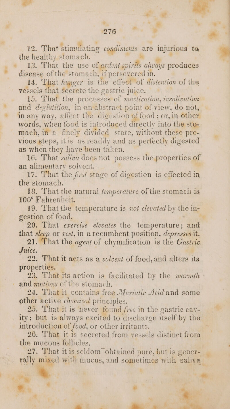 &lt; : ¥ ’ | ™« ° * * , 276 ¢ d That stimulating condiments are injurious to he Fach stomach. oy 13. That the use ofiardent spirtts aheays produces disease of the stomach, if persevered in. 14. That hunger 1s the cffect of distention of the vessels that secrete the gastric juice. 15. That the processe eo mastication, mnsalivation and deglutition, in an abstr t point of view, do not, In any way y, affect the diges sstion of food ; or, in other words, when food is introduced directly into the sto- mach, in a finely divided state, without these pre- vious steps, itis as readily and as ; perfectly digested as when they have been taken. 16. That saliva does not possess the properties of an alimentary solvent. 17. That the first stage of digestion is effected in a. ; That the natural temperature ofthe stomach is ae Fahrenheit. 19. That tbe temperature is xof elevated by ik in- gestion of food. Ng 20. That exercise elevates the temperature; and oo sleep or rest, in arecumbent position, depresses it. hat the agent of chymification is the Gastric Irie : . That it acts as a solvent of food, and alters its ohare 3 23. That its action is facilitated by the warmth and motions of the stomach. 24. That it contains free Miriatic Acid and some other active chemical principles. ‘ 25. That it is never found free in the gastric cav- ity; but is always ex cited to dischar Ze reaie by the Ee of food, or other irritants. . That it is secreted from vessels distinct fr om ria mucous Hallicles. 27. That itis seldom obtained pure, but is gener- rally mixed with mucus, and sometimes with ‘saliva, + he : e. ° as of 4 ¥ es