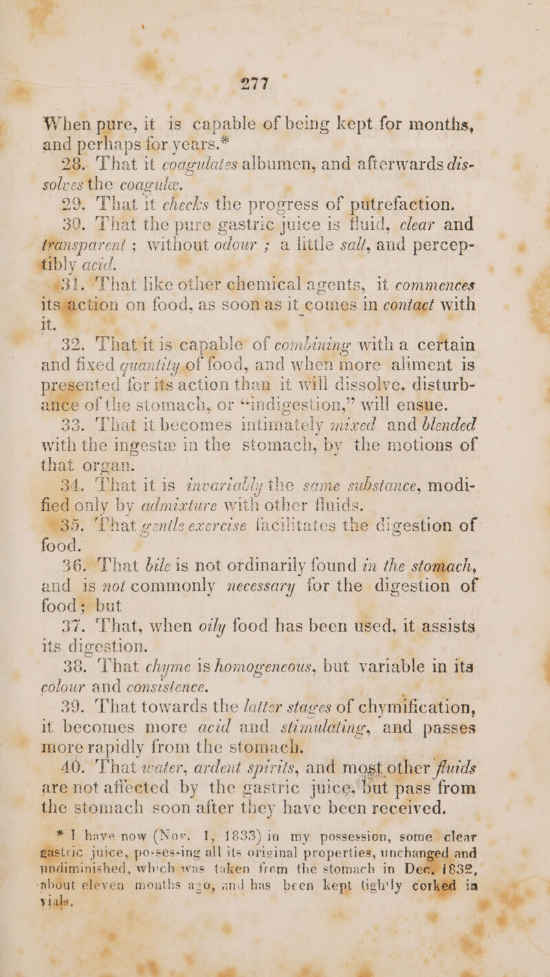 +. Say ‘ a “277 When ape, it ig capable of being kept for months, and perhaps for years.* 28. That it coagulat es ee. and afterwards dis- solves the coagule. 29, That it checks the progress of putrefaction. — 30. That the pure gastric Juice is fluid, clear and Besparent without odour ; a little sal, and percep- — &amp; atibly acid, ” '-* ot “That like other aliciitee! agents, it commences rcs a on food, as soon as It comes in contact with % i ’ ae : 32. Thatit is capable of combining ane a certain and fixed guantel yor food, and when fhoré aliment is te ‘for its action tha vn it will dissolve. disturb- ance of the stomach, or “indigestion,” will ensue. That it becomes intimately mzred and blended ae the i ingeste in the stomach, by the motions of that organ. 34. That it is invariably the same Seasonce, modi- peg only by admixture with other fluids. . 35. That genils exercise facilitates the digestion of ‘agat 36. That die is not ordinarily found zn the stomach, and is nof commonly necessary for the digestion of food; but 37. ‘That, when ozly food has been used, it assists its digestion. 38. That chyme is homogeneous, but variable in its colour and oe sitence. 39. That towards the datter stages of tiyiilticdlton, it becomes more acid and stimulating, and passes more rapidly from the stomach. AQ. That water, ardent spirits, and most oO her f ‘fluids are not affected by the gastric juice, ‘Dut. pass from the stomach soon “after they have been received. * 7 have now (Nov, 1, 1833) in my possession, some clear rn juice, po-ses-ing all its original properties, unchanged and | ‘ } ished, which was taken from the stomach in De 32, ‘ab ven months ago, and has been kept tgh'ly corked in : T%, vm e ‘ ¢ vial. i ‘ * a et Me ge A a a” a ey,