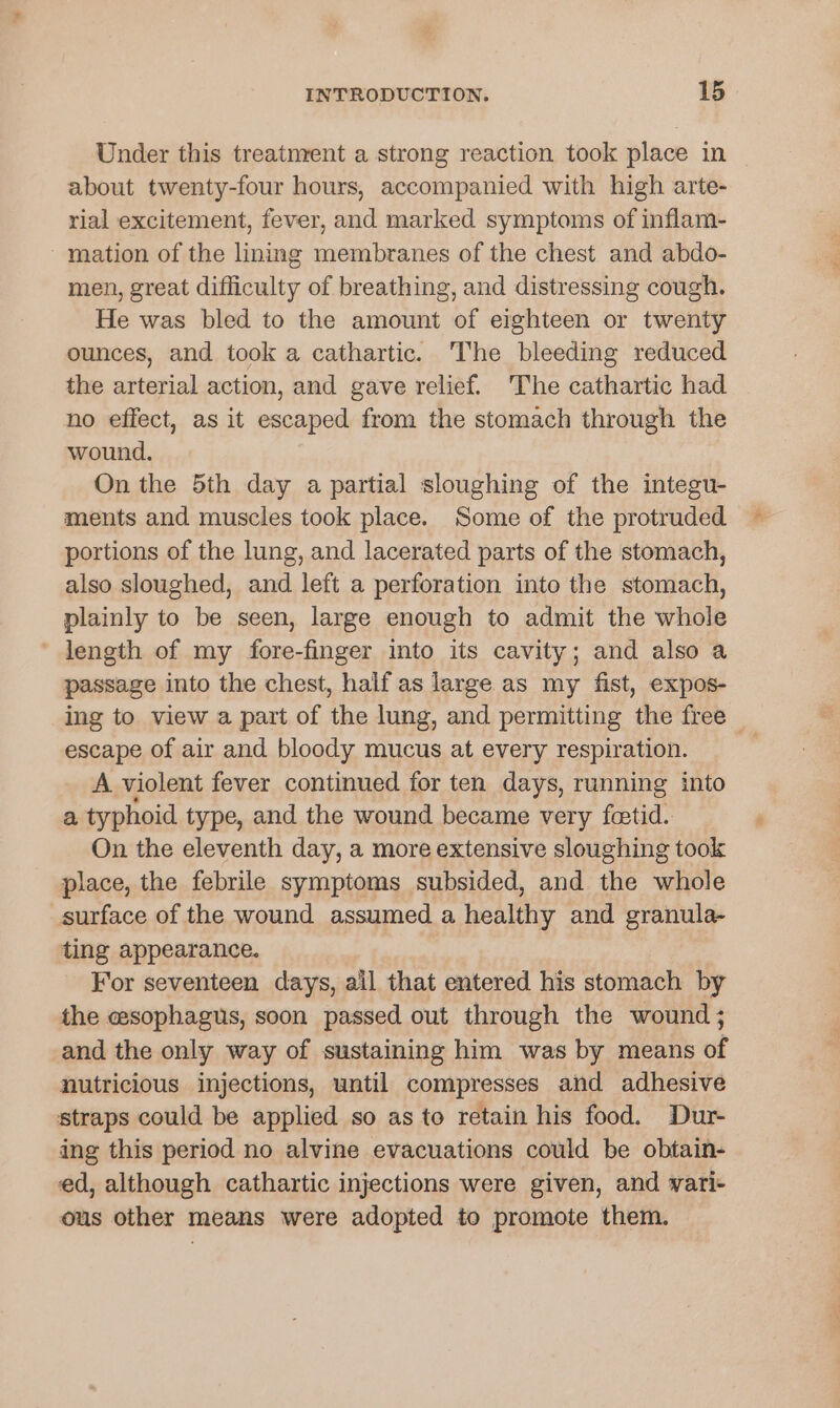 Under this treatnrent a strong reaction took place in about twenty-four hours, accompanied with high arte- rial excitement, fever, and marked symptoms of inflam- - mation of the lining membranes of the chest and abdo- men, great difficulty of breathing, and distressing cough. He was bled to the amount of eighteen or twenty ounces, and took a cathartic. The bleeding reduced the arterial action, and gave relief. The cathartic had no effect, as it escaped from the stomach through the wound. On the 5th day a partial sloughing of the integu- ments and muscles took place. Some of the protruded portions of the lung, and lacerated parts of the stomach, also sloughed, and left a perforation into the stomach, plainly to be seen, large enough to admit the whole length of my fore-finger into its cavity; and also a passage into the chest, half as large as my fist, expos- ing to view a part of the lung, and permitting the free ~ escape of air and bloody mucus at every respiration. A violent fever continued for ten days, running into a typhoid type, and the wound became very fatid. On the eleventh day, a more extensive sloughing took place, the febrile symptoms subsided, and the whole surface of the wound assumed a healthy and granula- ting appearance. For seventeen days, ail that entered his stomach by the esophagus, soon passed out through the wound ; and the only way of sustaining him was by means of nutricious injections, until compresses and adhesive straps could be applied so as to retain his food. Dur- ing this period no alvine evacuations could be obtain- ed, although cathartic injections were given, and vari- ous other means were adopted to promote them.