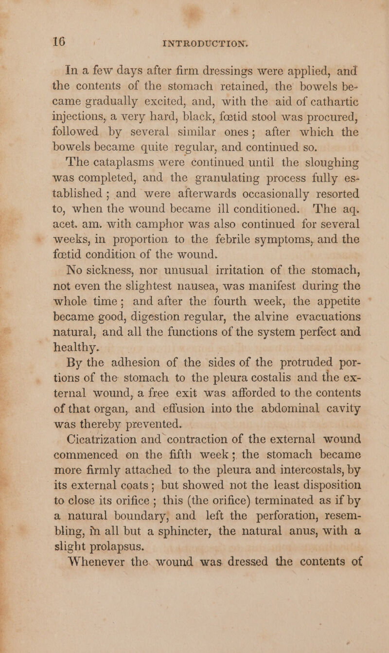 EE, es + In a few days after firm dressings were applied, and the contents of the stomach retained, the bowels be- came gradually excited, and, with the aid of cathartic injections, a very hard, black, foetid stool was procured, followed by several similar ones; after which the bowels became quite regular, and continued so. The cataplasms were continued until the sloughing was completed, and the granulating process fully es- tablished ; and were afterwards occasionally resorted to, when the wound became ill conditioned. The aq. acet. am. with camphor was also continued for several weeks, in proportion to the febrile symptoms, and the foetid condition of the wound. No sickness, nor unusual irritation of the stomach, not even the slightest nausea, was manifest during the whole time; and after the fourth week, the appetite © became good, digestion regular, the alvine evacuations natural, and all the functions of the system perfect and healthy. | By the adhesion of the sides of the protruded por- tions of the stomach to the pleura costalis and the ex- ternal wound, a free exit was afforded to the contents of that organ, and effusion into the abdominal cavity was thereby prevented. Cicatrization and contraction of the external wound commenced on the fifth week; the stomach became more firmly attached to the pleura and intercostals, by to close its orifice ; this (the orifice) terminated as if by a natural boundary, and left the perforation, resem- bling, fn all but a sphincter, the natural anus, with a slight prolapsus. Whenever the. wound was dressed the contents of