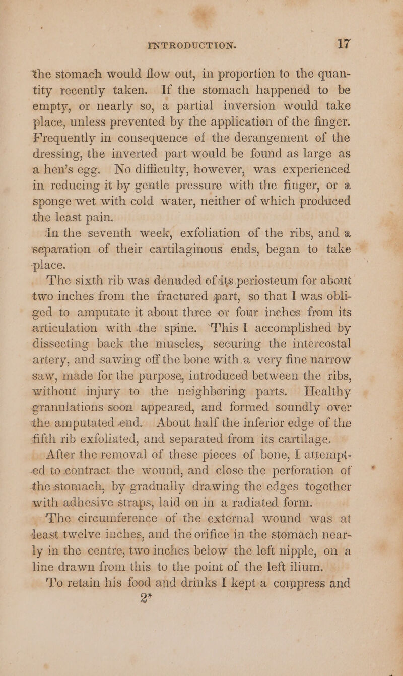  INTRODUCTION. 17 the stomach would flow out, in proportion to the quan- tity recently taken. If the stomach happened to be empty, or nearly so, a partial inversion would take place, unless prevented by the application of the finger. Frequently in consequence ef the derangement of the dressing, the inverted part would be found as large as a hen’s egg. No difficulty, however, was experienced in reducing it by gentle pressure with the finger, or a sponge wet with cold water, neither of which produced the least pain. In the seventh week, exfoliation of the ribs, and a separation of their cartilaginous ends, began to take ‘place. The sixth rib was denuded efits periosteum for about two inches from the fractured spart, so that I was. obli- ged to ampuiate it about three or four inches from its articulation with the spine. ‘his I accomplished by dissecting back the muscles, securing the intercostal artery, and sawing off the bone with.a very fine narrow saw, made for the purpose, introduced between the ribs, without injury to the neighboring parts. Healthy granulations soon appeared, and formed soundly over the amputated end. About half the inferior edge of the fifth rib exfoliated, and separated from its cartilage, After the removal of these pieces of bone, I attempt- ed to contract the wound, and close the perforation of the stomach, by gradually drawing the edges together with adhesive straps, laid on in a radiated form. _ The circumference of the external wound was at deast twelve inches, and the orifice in the stomach near- ly in the centre, two inches below the left nipple, on a line drawn from this to the point of the left ilium. To retain his food and drinks I kept a compress and Q*