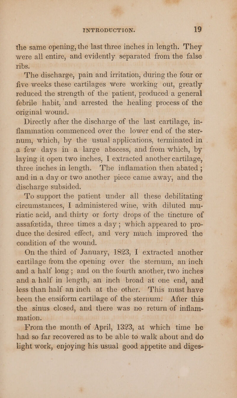 the same opening, the last three inches in length. They were all entire, and evidently separated from the false ribs. The discharge, pain and irritation, during the four or five weeks these cartilages were working out, greatly reduced the strength of the patient, produced a general febrile habit, and arrested the healing process of the original wound. Directly after the discharge of the last cartilage, in- flammation commenced over the lower end of the ster- num, which, by the usual applications, terminated in . a few days in a large abscess, and from which, by laying it open two inches, I extracted another cartilage, three inches in length. The inflamation then abated ; and in a day or two another piece came away, and the discharge subsided. | To support the patient under all these debilitating circumstances, I administered wine, with diluted mu- riatic acid, and thirty or forty drops of the tincture of assafcetida, three times a day; which appeared to pro- duce the desired effect, and very much improved the condition ef the Stalad: On the third of January, 1823, I stented another cartilage from the opening over the sternum, an inch and a half long; and on the fourth another, two inches and a half in length, an inch broad at one end, and less than half an inch at the other. This must have been the ensiform cartilage of the sternum. After this the sinus closed, and there was no return of inflam- mation. From the month of April, 1323, at which time he had so far recovered as to be able to walk about and do light work, enjoying his usual good appetite and diges-