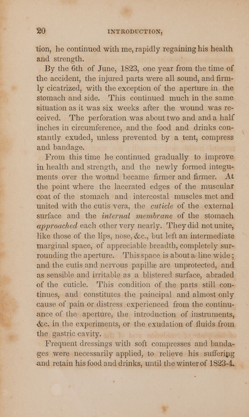 tion, he continued with me, rapidly Legniing his health and strength. By the 6th of June, 1823, one year from the time of the accident, the injured parts were all sound, and firm- ly cicatrized, with the exception of the aperture in the stomach and side. ‘This continued much in the same situation as it was six weeks after the wound was re- ceived. The perforation was about two and anda half inches in circumference, and the food and drinks con- stantly exuded, unless prevented by a tent, compress and bandage. From this time he continued gradually to improve in health and strength, and the newly formed integu- ments over the wound became firmer and firmer. At the point where the lacerated edges of the muscular coat of the stomach and intercostal muscles met and united with the cutis vera, the cuticle of the external surface and the internal membrane of the stomach approached each other very nearly. They did not unite, like those of the lips, nose, &amp;c., but left an intermediate marginal space, of appreciable breadth, completely sur- rounding the aperture. 'Thisspace is about a: line wide; and the cutis and nervous papille are unprotected, and as sensible and irritable as a blistered surface, abraded of the cuticle. ‘This condition of the parts. still con- tinues, and constitutes the paincipal and almost only cause of pain or distress experienced from the continu- ance of the aperture, the introduction of instruments, é&amp;c. in the experiments, or the exudation of fluids from the gastric cavity. Frequent dressings with soft compresses and banda- ges were necessarily applied, to relieve his sufferipg and retain his food and drinks, until the winter of 1823-4.