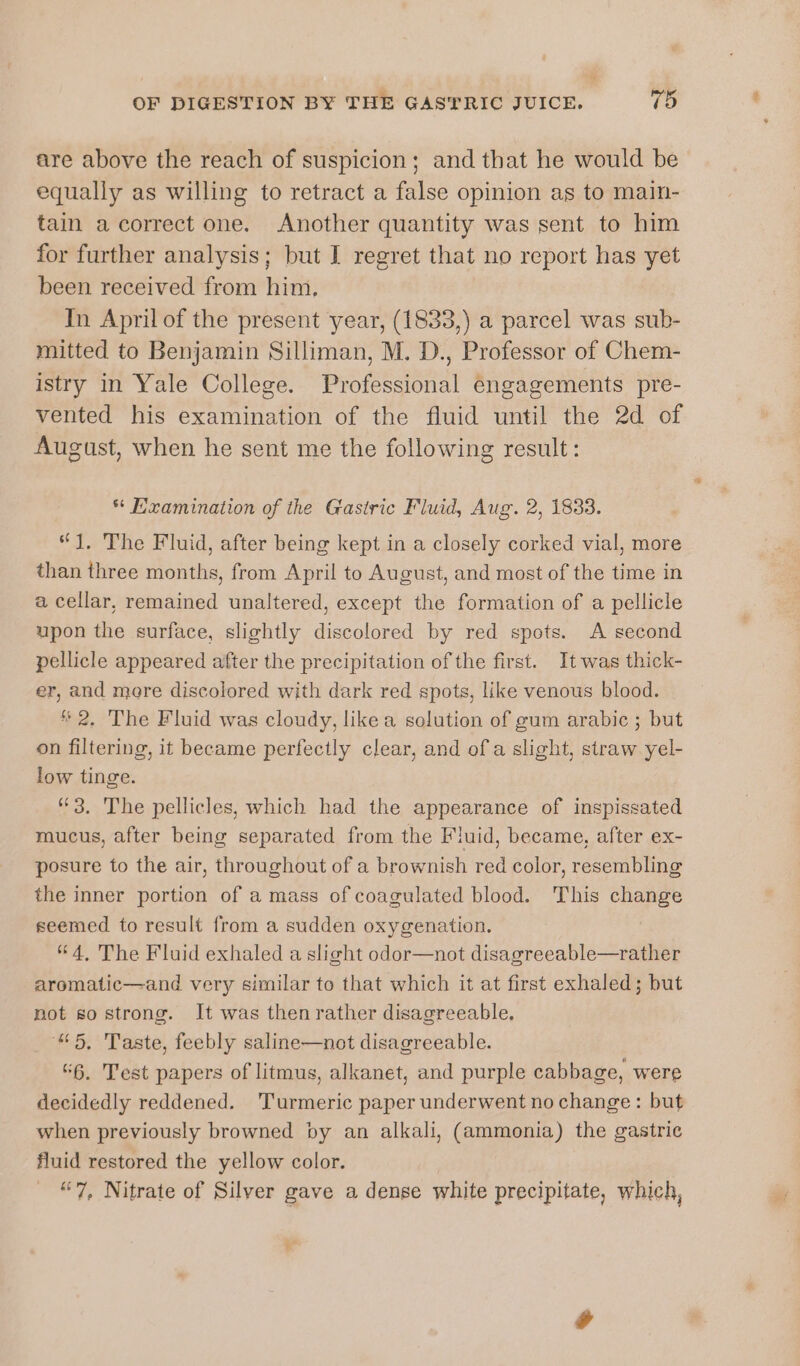 are above the reach of suspicion; and that he would be equally as willing to retract a false opinion as to main- tain a correct one. Another quantity was sent to him for further analysis; but I regret that no report has yet been received from him, In April of the present year, (1833,) a parcel was sub- mitted to Benjamin Silliman, M. D., Professor of Chem- istry in Yale College. Professional engagements pre- vented his examination of the fluid until the 2d of August, when he sent me the following result: ** Examination of the Gastric Fluid, Aug. 2, 1833. “J, The Fluid, after being kept in a closely corked vial, more than three months, from April to August, and most of the time in a cellar, remained unaltered, except the formation of a pellicle upon the surface, slightly discolored by red spots. A second pellicle appeared after the precipitation of the first. It was thick- er, and more discolored with dark red spots, like venous blood. * 2. The Fluid was cloudy, like a solution of gum arabic ; but on filtering, it became perfectly clear, and ofa slight, straw yel- low tinge. 3. The pellicles, which had the appearance of inspissated mucus, after being separated from the Fluid, became, after ex- posure to the air, throughout of a brownish red color, resembling the inner portion of a mass of coagulated blood. This change seemed to result from a sudden oxygenation. “4, The Fluid exhaled a slight odor—not disagreeable—rather aromatic—and very similar to that which it at first exhaled; but not so strong. It was then rather disagreeable. “5. Taste, feebly saline—not disagreeable. “6. Test papers of litmus, alkanet, and purple cabbage, were decidedly reddened. Turmeric paper underwent no change: but when previously browned by an alkali, (ammonia) the gastric fluid restored the yellow color. “7, Nitrate of Silver gave a dense white precipitate, which,