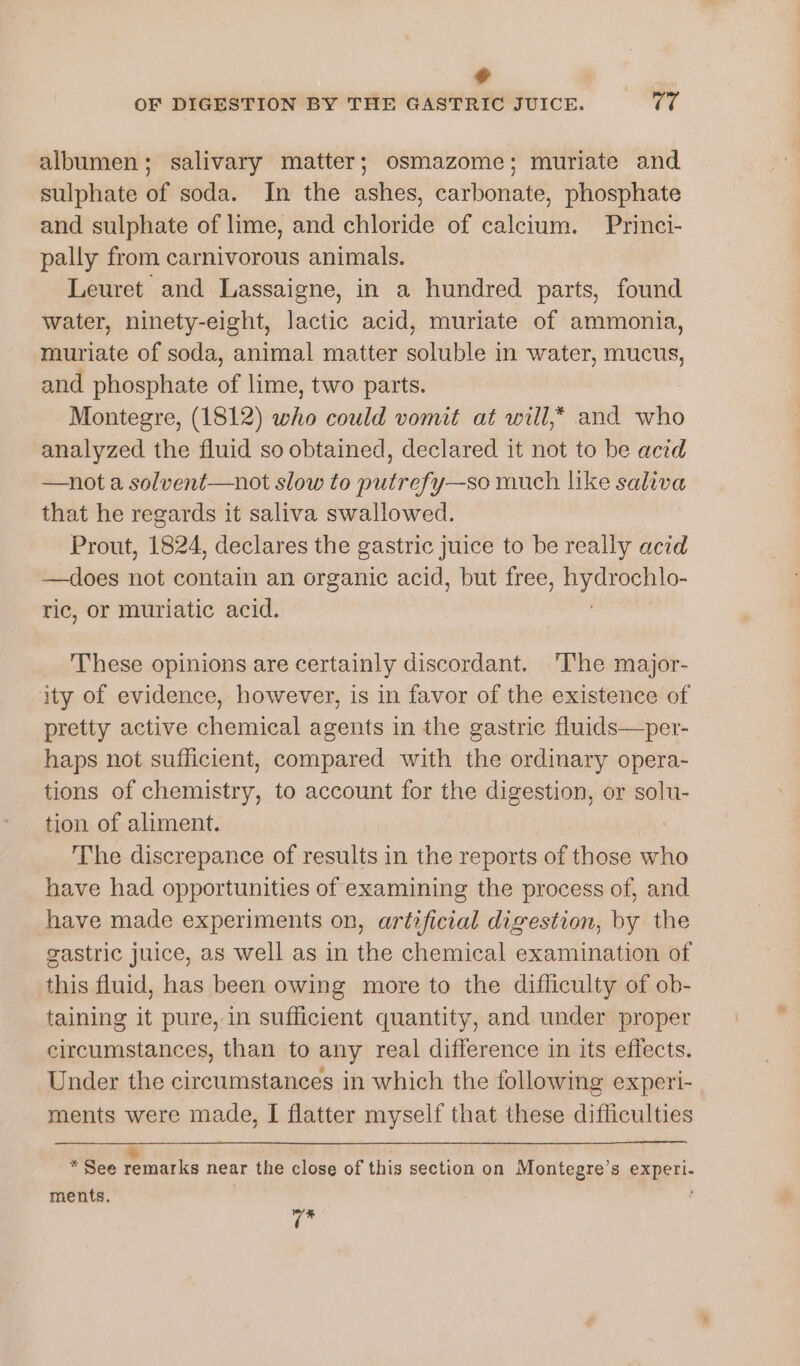 dl OF DIGESTION BY THE GASTRIC JUICE. U7 albumen; salivary matter; osmazome; muriate and sulphate of soda. In the ashes, carbonate, phosphate and sulphate of lime, and chloride of calcium. Princi- pally from carnivorous animals. Leuret and Lassaigne, in a hundred parts, found water, ninety-eight, lactic acid, muriate of ammonia, muriate of soda, animal matter soluble in water, mucus, and phosphate of lime, two parts. Montegre, (1812) who could vomit at will,* and who analyzed the fluid so obtained, declared it not to be acid —not a solvent—not slow to putrefy—so much like saliva that he regards it saliva swallowed. Prout, 1824, declares the gastric juice to be really acid —does not contain an organic acid, but free, tae ric, or muriatic acid. These opinions are certainly discordant. ‘The major- ity of evidence, however, is in favor of the existence of pretty active chemical agents in the gastric fluids—per- haps not sufficient, compared with the ordinary opera- tions of chemistry, to account for the digestion, or solu- tion of aliment. The discrepance of results in the reports of those who have had opportunities of examining the process of, and have made experiments on, artificial digestion, by the gastric juice, as well as in the chemical examination of this fluid, has been owing more to the difficulty of ob- taining it pure, in sufficient quantity, and under proper circumstances, than to any real difference in its effects. Under the circumstances in which the following experi- ments were made, I flatter myself that these difficulties + * See remarks near the close of this section on Montegre’s egher- ments, Yh