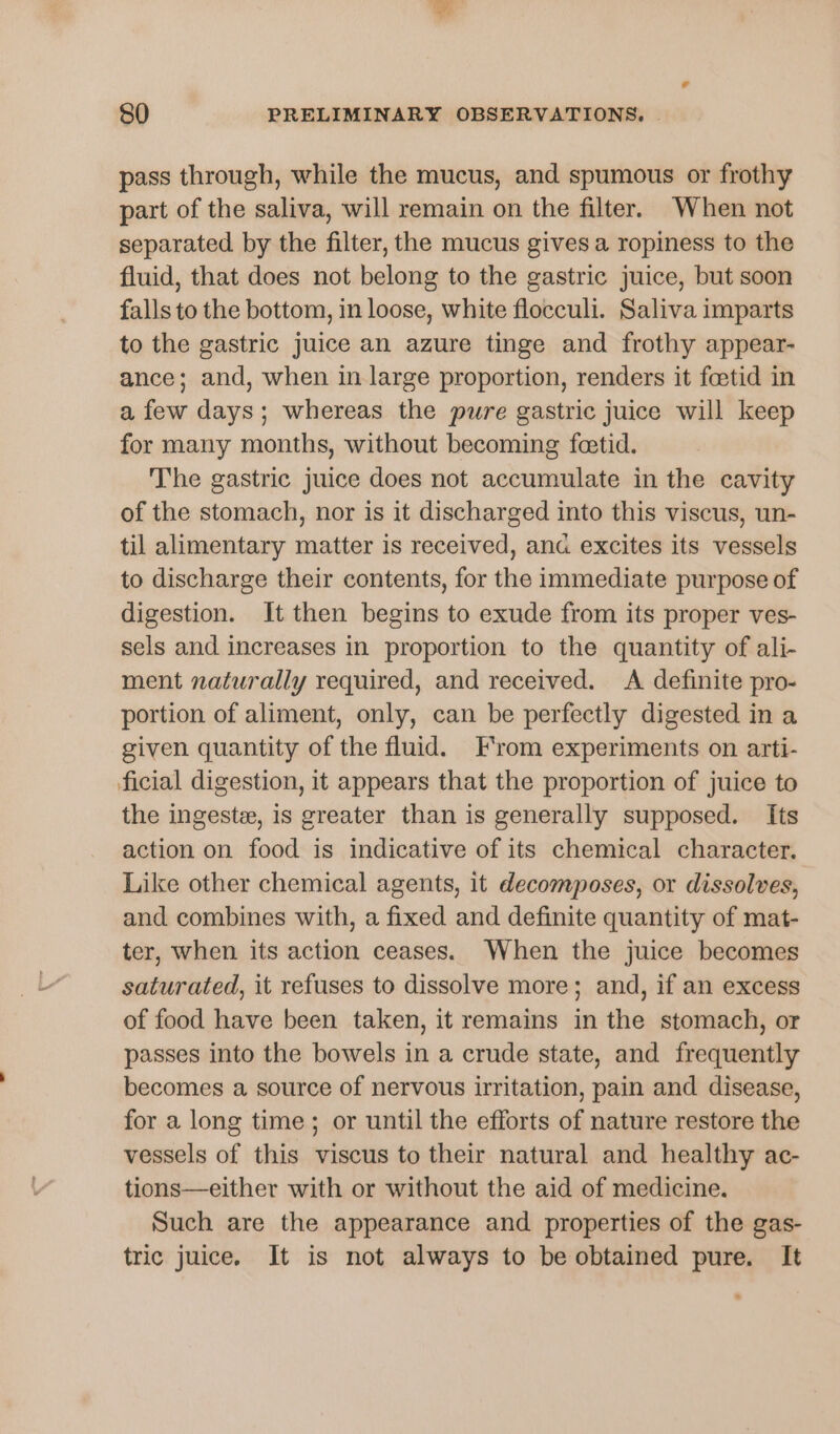 pass through, while the mucus, and spumous or frothy part of the saliva, will remain on the filter. When not separated by the filter, the mucus gives a ropiness to the fluid, that does not belong to the gastric juice, but soon falls to the bottom, in loose, white flocculi. Saliva imparts to the gastric juice an azure tinge and frothy appear- ance; and, when in large proportion, renders it foetid in a few days; whereas the pure gastric juice will keep for many months, without becoming feetid. The gastric juice does not accumulate in the cavity of the stomach, nor is it discharged into this viscus, un- til alimentary matter is received, ana excites its vessels to discharge their contents, for the immediate purpose of digestion. It then begins to exude from its proper ves- sels and increases in proportion to the quantity of ali- ment naturally required, and received. A definite pro- portion of aliment, only, can be perfectly digested in a given quantity of the fluid. From experiments on arti- ficial digestion, it appears that the proportion of juice to the ingeste, is greater than is generally supposed. Its action on food is indicative of its chemical character. Like other chemical agents, it decomposes, or dissolves, and combines with, a fixed and definite quantity of mat- ter, when its action ceases. When the juice becomes saturated, it refuses to dissolve more; and, if an excess of food have been taken, it remains in the stomach, or passes into the bowels in a crude state, and frequently becomes a source of nervous irritation, pain and disease, for a long time; or until the efforts of nature restore the vessels of this viscus to their natural and healthy ac- tions—either with or without the aid of medicine. Such are the appearance and properties of the gas- tric juice. It is not always to be obtained pure. It