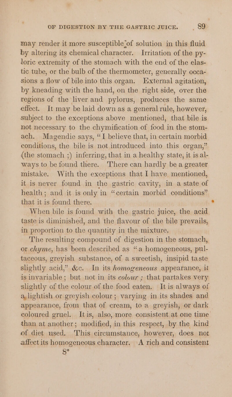 may render it more susceptible ‘of solution in this fluid by altering its chemical character. Ivritation of the py- loric extremity of the stomach with the end of the elas- tic tube, or the bulb of the thermometer, generally occa- sions a flow of bile into this organ. External agitation, by kneading with the hand, on the right side, over the regions of the liver and pylorus, produces the same effect. It may be laid down as a general rule, however, subject to the exceptions above mentioned, that bile is not necessary to the chymification of food in the stom- ach. Magendie says, “I believe that, in certain morbid conditions, the bile is not introduced into this organ,” {the stomach ;) inferring, that in a healthy state, it is al- ways to be found there. There can hardly be a greater mistake. With the exceptions that I have mentioned, it is never found in the gastric cavity, in a state of health; and it is only i in “certain morbid conditions” that it is found there. . When bile is found with the gastric juice, the acid taste is diminished, and the flavour of the bile prevails, in proportion to the quantity in the mixture. The resulting compound of digestion in the stomach, or chyme, has been described as “a homogeneous, pul- taceous, greyish substance, of a sweetish, insipid taste slightly acid,” &amp;c. In its homogeneous appearance, ik is invariable; but not in its colour ; that partakes very slightly of the colour of the food eaten. It is always of a,lightish or greyish colour; varying in its shades and appearance, from that of cream, to a greyish, or dark | coloured gruel. Itis, also, more consistent at one time than at another; modified, in this respect, by the kind of diet used. This circumstance, however, does not affect its homogeneous character, A rich and consistent *