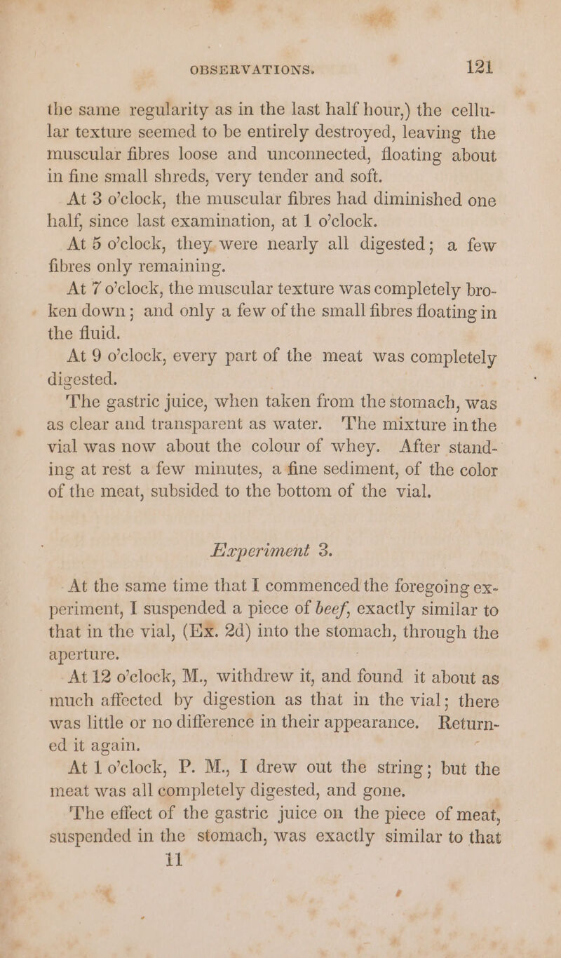¥Gr OBSERVATIONS, 12% the same regularity as in the last half hour,) the cellu- lar texture seemed to be entirely destroyed, leaving the muscular fibres loose and unconnected, floating about in fine small shreds, very tender and soft. At 3 o’clock, the muscular fibres had diminished one half, since last examination, at 1 o’clock. At 5 o’clock, they. were nearly all digested; a few fibres only remaining. At 7 o’clock, the muscular texture was completely bro- - ken down; and only a few of the small fibres floating in the fluid. At 9 o’clock, every part of the meat was esha digested. The gastric juice, when taken from the stomach, was as clear and transparent as water. ‘lhe mixture inthe vial was now about the colour of whey. After stand- ing at rest a few minutes, a fine sediment, of the color of the meat, subsided to the bottom of the vial. Experiment 3. At the same time that I commenced the foregoing ex- periment, I suspended a piece of beef, exactly similar to that in the vial, (Ex. 2d) into the stomach, through the aperture. At 12 o’clock, M., withdrew it, and found it about as much affected by digestion as that in the vial; there was little or no difference in their appearance. Return- ed it again. : At 1o’clock, P. M., I drew out the string; but the meat was all deiciipletoty digested, and gone. The effect of the gastric juice on the piece of meat, suspended in the atonnddh was exactly similar to that il