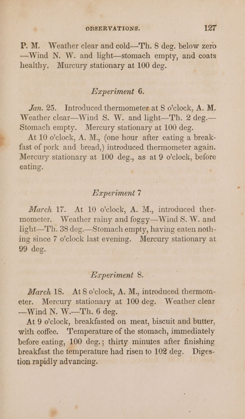 P.M. Weather clear and cold—Th. 8 deg. below zero —Wind N. W. and light—stomach empty, and coats healthy. Murcury stationary at 100 deg. Experiment 6. Jan. 25. Introduced thermometer at 8 o’clock, A. M. Weather clear—Wind S. W. and light—Th. 2 deg.— Stomach empty. Mercury stationary at 100 deg. At 10 o’clock, A. M., (one hour after eating a break- fast of pork and bread,) introduced thermometer again. Mercury stationary at 100 deg., as at 9 o’clock, before eating. | Eixpervment 7 March 17. At 10 o’clock, A. M., introduced ther- mometer. Weather rainy and foggy—Wind S. W. and light—Th. 38 deg.—Stomach empty, having eaten noth- ing since 7 o’clock last evening. Mercury stationary at 99 deg. Hapervment 8. March 18. At8o’clock, A. M., introduced thermom- eter. Mercury stationary at 100deg. Weather clear —Wind N. W.—Th. 6 deg. At 9 o'clock, breakfasted on meat, biscuit and butter, with coffee. ‘Temperature of the stomach, immediately before eating, 100 deg.; thirty minutes after finishing breakfast the temperature had risen to 102 deg. Diges- tion rapidly advancing.