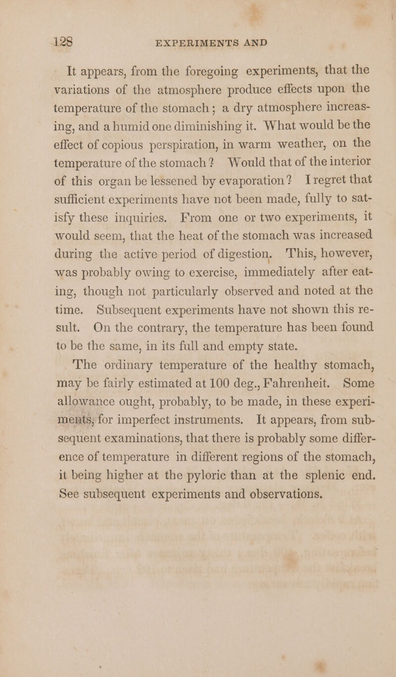 ’ “© 128 EXPERIMENTS AND It appears, from the foregoing experiments, that the variations of the atmosphere produce effects upon the temperature of the stomach; a dry atmosphere increas- ing, and a humid one diminishing it. What would be the effect of copious perspiration, in warm weather, on the temperature of the stomach? Would that of the interior of this organ be lessened by evaporation? Iregret that sufficient experiments have not been made, fully to sat- isfy these inquiries. From one or two experiments, it would seem, that the heat of the stomach was increased during the active period of digestion. ‘This, however, was probably owing to exercise, immediately after eat- ing, though not particularly observed and noted at the time. Subsequent experiments have not shown this re- sult. On the contrary, the temperature has been found to be the same, in its full and empty state. _'The ordinary temperature of the healthy stomach, may be fairly estimated at 100 deg., Fahrenheit. Some allowance ought, probably, to be made, in these experi- ments; for imperfect instruments. It appears, from sub- sequent examinations, that there is probably some differ- ence of temperature in different regions of the stomach, it being higher at the pyloric than at the splenic end. See subsequent experiments and observations.