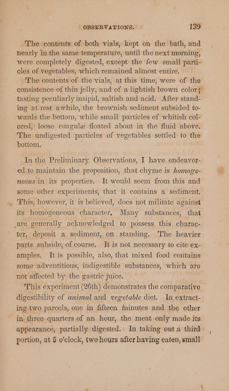 The contents of both vials, kept on the bath, and nearly in the same temperature, until the next morning, were completely digested, except the few small parti- cles of vegetables, which remained almost entire. | The contents of the vials, at this time, were of the tasting peculiarly insipid, saltish and acid. After stand- ing at rest awhile, the brownish sediment subsided to- wards the bottom, while small particles of whitish col- ored, loose coagule floated about in the fluid above. The undigested particles of vegetables settled to the bottom. In the Preliminary Observations, I have endeavor- ed to maintain the proposition, that chyme is homoge- neous in its properties. It would seem from this and some other experiments, that it contains a sediment. This, however, it is believed, does not militate against are generally acknowledged to possess this charac- ter, deposit a sediment, on standing. The heavier parts subside, of course. It is not necessary to cite ex- amples. It is possible, also, that mixed food contains some adventitious, indigestible substances, which are not affected by the gastric juice. 3 ing two parcels, one in fifteen minutes and the other in three quarters of an hour, the meat only made its portion, at § o’clock, two hours after having eaten, small \