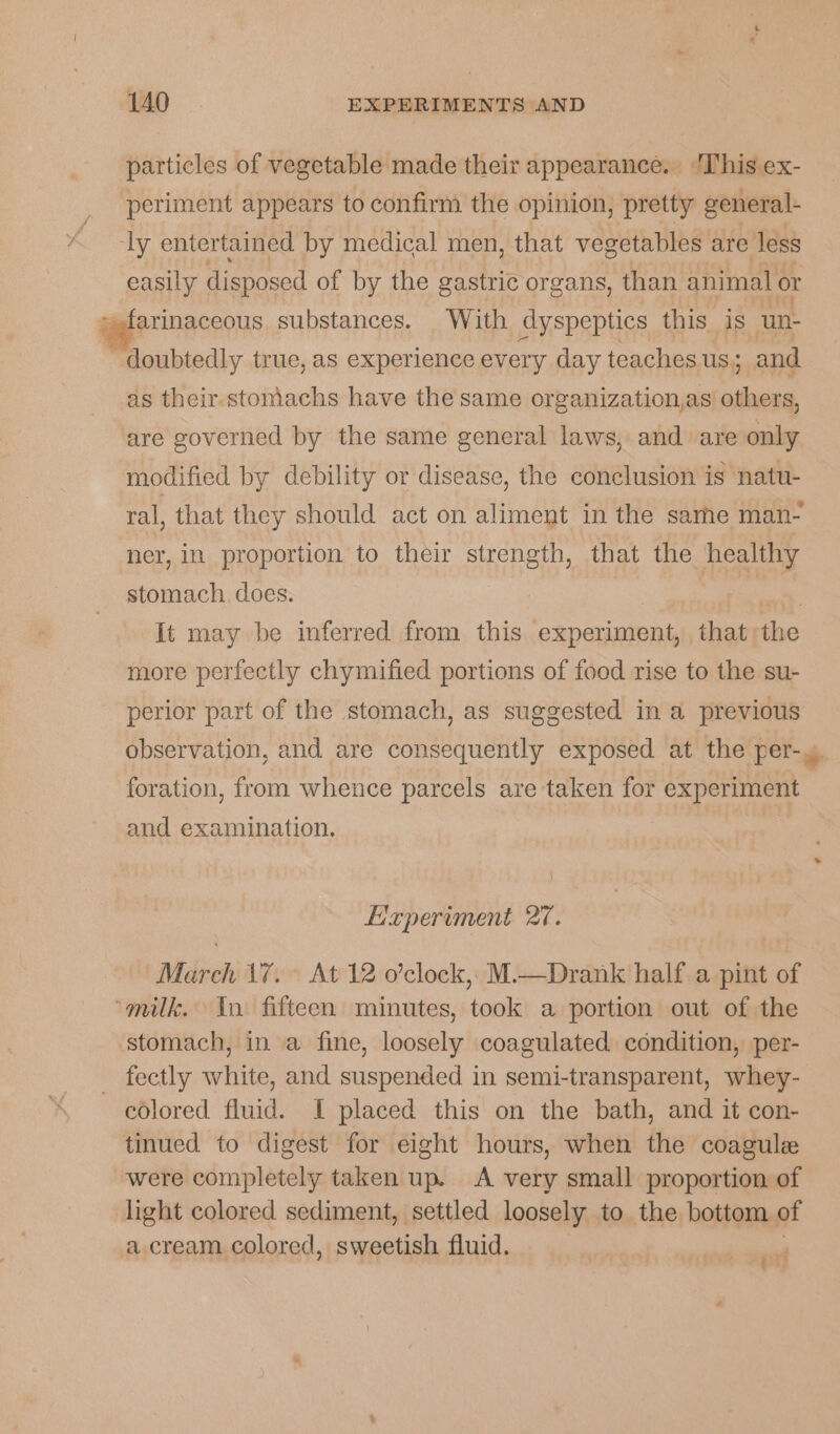particles of vegetable made their appearance. ‘This ex- periment appears to confirm the opinion, pretty general- ly entertained by medical men, that vegetables are less easily disposed of by the gastric organs, than animal. or »farinaccous substances. With dyspeptics this is ‘un- doubtedly true, as experience every day teaches us; and as their-stomachs have the same organization,as deen are governed by the same general laws, and are only modified by debility or disease, the conclusion is natu- ral, that they should act on aliment in the same man- ner, in proportion to their strength, that the healthy stomach. does. em It may be inferred from this experiment, that the more perfectly chymified portions of food rise to the su- perior part of the stomach, as suggested in a previous observation, and are consequently exposed at the per-. foration, from whence parcels are taken for experiment and examination. Haperiment 27. March 17. At 12 o’clock,: M.—Drank half a pint of “milk. Tn fifteen minutes, took a portion out of the stomach, in a fine, loosely coagulated condition, per- _ fectly white, and suspended in semi-transparent, whey- colored fluid. I placed this on the bath, and it con- tinued to digest for eight hours, when the coagule were completely taken up. A very small proportion of light colored sediment, settled loosely to the bottom of a cream colored, sweetish fluid. si