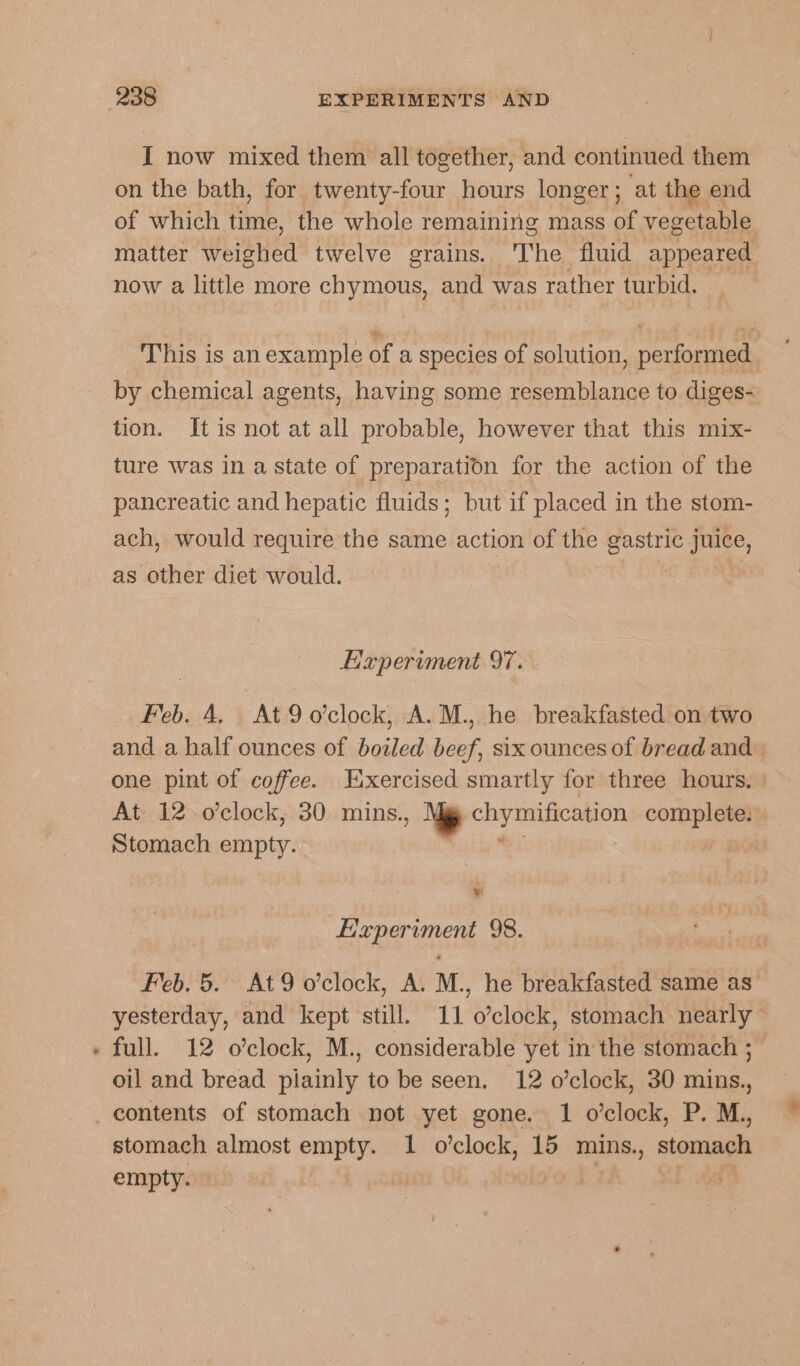 { now mixed them all together, and continued them on the bath, for twenty-four hours longer; at the end of which time, the whole remaining mass of vegetable matter Lees twelve grains. The fluid appeared now a little more chymous, and was rather turbid. This is anexample of a species of solution, performed. by chemical agents, having some resemblance to diges- tion. It is not at all probable, however that this mix- ture was in a state of preparation for the action of the pancreatic and hepatic fluids; but if placed in the stom- ach, would require the same action of the pet juice, as other diet would. Experiment 97. Feb. 4. At9 o'clock, A.M., he breakfasted on two and a half ounces of boiled beef, six ounces of bread and one pint of coffee. Exercised smartly for three hours. At 12 o'clock, 30 mins., ‘gy chymification connie Stomach empty. : Sa Experiment 98. Feb. 5. At9o’clock, A. M., he breakfasted same as’ yesterday, and kept still. 11 o’clock, stomach nearly - full. 12 o’clock, M., considerable yet in the stomach ;— oil and bread piainly to be seen. 12 o’clock, 30 mins., contents of stomach not yet gone. 1 o’clock, P. M., stomach almost empty. 1 o’clock, 15 mins., sigan empty.