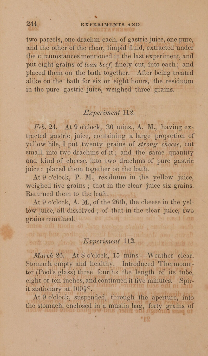 ; . 244 EXPERIMENTS AND two parcels, one drachm each, of gastric juice, one pure, and the other of the clear, limpid fluid, extracted ‘under the circumstances mentynee in the last experiment, and put eight grains of lean beef, finely cut, into each; and placed them on the bath together. After being ereaeee alike on the bath for six or eight hours, the residuum in the pure gastric juice, weighed ehies grains. Experiment 112. Feb. 2A. At d’clock, 30 mins., “AL M, ae ex- tracted gastric, juice, containing a ace ge proportion of yellow bile, I put twenty grains of strong cheese, cut small, into two drachms of it; and the same quantity and bets of cheese, into 7 drachms of pure gastric juice: placed them together on the bath. At 9 o’clock, P. M., residuum in the yellow juice, weighed five grains ; hats in the clear juice six grains. Renned them to the bath... .«, At 9 o’clock, A. M., of the 26th, the cheese in the yel- low juice, all ditwbkvod of that in the clear juice, two grains remained, | 1 tage . % seemeryoend 113... bse aishs “Mar oh 26. At 8 0 ’clock, 15 mins. —Weather clear. Stomach empty and feat he Introduced Thermome- ter (Pool’s glass) three fourths the length of its ‘tube, eight or ten inches, and continued it five minutes. Spir- it stationary at. 10088. | ¥ ie aes At 9 o'clock, suspended, through the aperttire, into the stomach, enclosed in a muslin bag, “forty y grains’ of 5 Sint oti a TQUOIOS Benq OF is ’