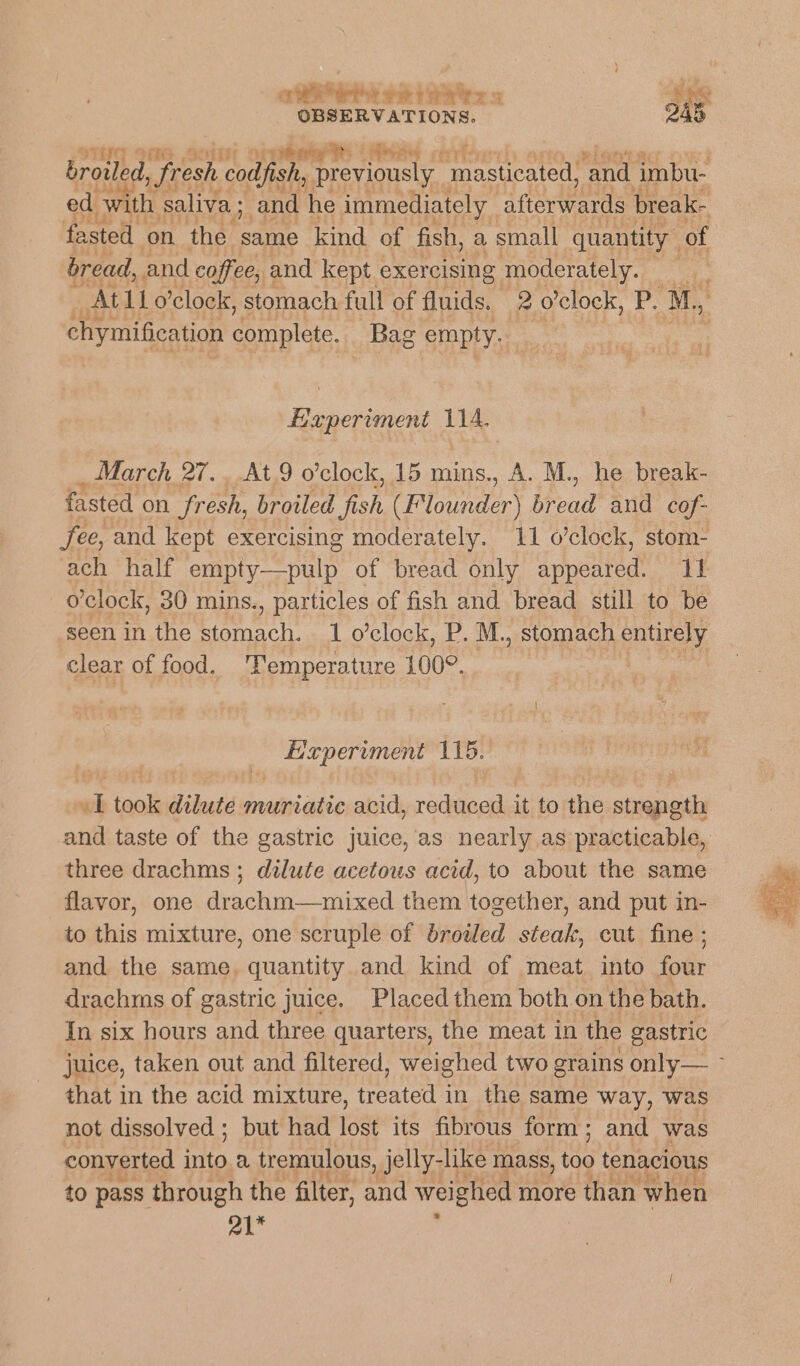 othe et trays ly GG S00 a4 gy Rs vey ed with saliva ; and he immediately afterwards break- fasted on the sod kind of fish, a small quantity of bread, and coffee, and kept exercising moderately. : chymification complete. Bag empty. Experiment 114, March 27. At9 o'clock, 15 mins., A. M., he break- fasted on fresh, broiled 5d) (Flounder) bread and cof- fee, and kept exercising moderately. 11 o'clock, stom- ach half empty—pulp of bread only i pelled os 4 o'clock, 30 mins. , particles of fish and bread still to be seen in the Siesta 1 o’clock, P. M., stomach entirely clear of food. ‘Temperature 100°. Hapervment 115. 1 took dilute muriatic acid, reduced it to the strength three drachms ; dilute acetous acid, to about the same flavor, one drachm—mixed them together, and put in- to this mixture, one scruple of broiled steak, cut fine ; and the same, quantity and kind of meat into four drachms of gastric juice. Placed them both on the bath. In six hours and three quarters, the meat in the gastric that in the acid mixture, treated in the same way, was not dissolved ; but had lost its fibrous form; and was converted me a tremulous, jelly- -like mass, a tenacious to pass through the filter, and weighed more than when a1*