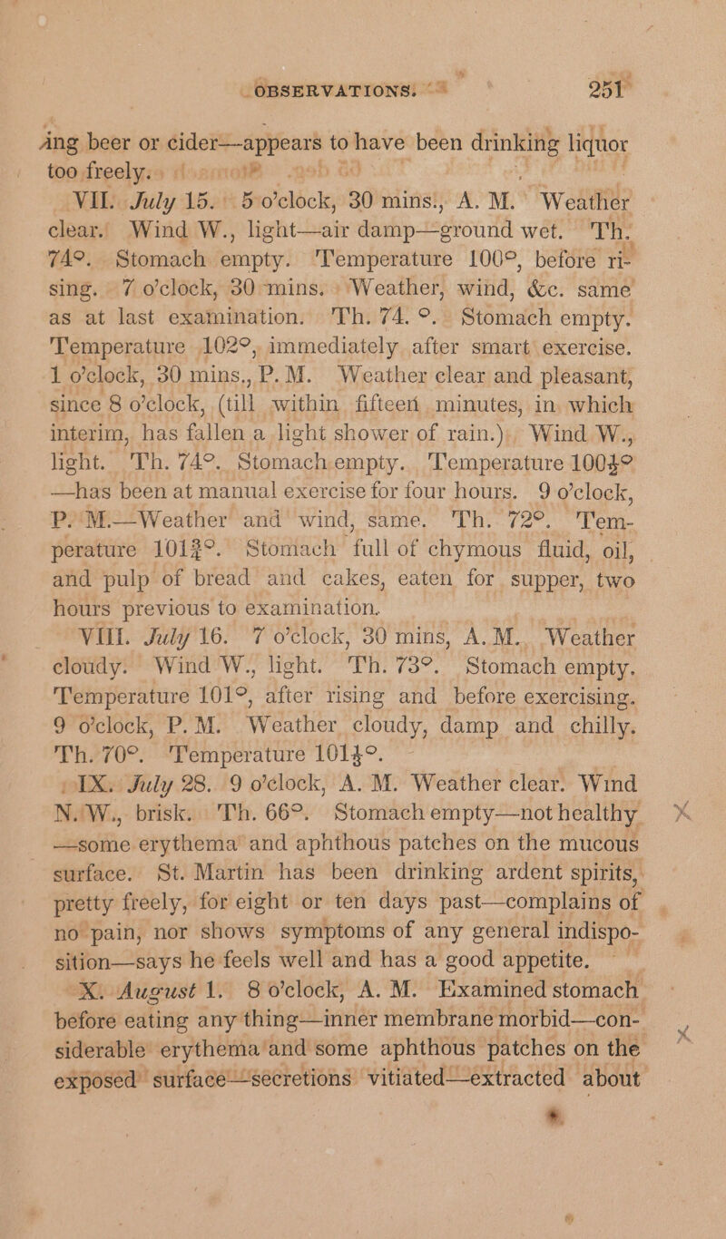 % _ OBSERVATIONS, ©~ 251 Ang beer or hacen to gle been oe licguor toodrealyia Hoamoi® — .geb &amp; VIL. Bly 1 5 o'clock, 30 mins., A. M. Wedge clear. Wind W. bight bake deh raion wet. Th. 74°. Stomach eatin Temperature 100°, before re sing. 7 o’clock, 30 mins. ‘Weather, wind, &amp;c. same as at last examination. Th. 74. °. Saint empty. ‘Temperature 102°, immediately after smart exercise. 1 o'clock, 30 mins. P.M. Weather clear and pleasant; since 8 o’clock, (till within fifteert minutes, in which interim, has flan a light shower of rain.)) Wind W., light. seEhs (4°. eat empty. ‘Temperature 10032 —has been at manual exercise for four hours. 9 o’clock, P.'M.—Weather and wind, same. ‘Th. a Tem. perature 1012°. Stomach Fall-d chymous fluid, oil, and pulp of bread and cakes, eaten for supper, two hours previous to examination. | ae VIII. July 16. 7 o'clock, 30 mins, A. M.. Weather cloudy. Wind W., light. Th. 73°. Stomach empty. Temperature 101°, after rising and before exercising. 9 o'clock, P.M. Weather cloudy, damp and chilly. Th. 70°. ‘Temperature 1014°. IX. July 28. 9 o'clock, A. M. Weather clear. Wind N. W., brisk. Th. 66°. Stomach empty—not healthy —some erythema and aphthous patches on the mucous surface. St. Martin has been drinking ardent spirits, pretty freely, for eight or ten days past—complains of no pain, nor shows symptoms of any general indispo- sition—says he feels well and has a good appetite. : “X. August 1. 8 o'clock, A. M. Examined stomach before eating any thing—inner membrane morbid—con- siderable erythema, and some aphthous— patches on the : exposed strfacesecretions vitiated——extracted about »