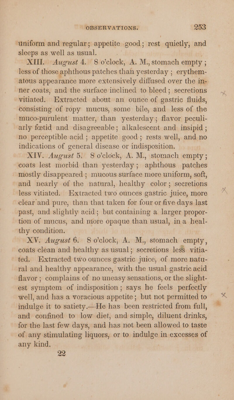 uniform and regular; appetite good ; er quietly, and sleeps as well as usual. XU. August 4. 8 o'clock, A. M., stomach empty ; less of those aphthous patches than Badan ; erythem- atous appearance more extensively diffused over the in- ner coats, and the surface inclined to bleed; secretions vitiated. Extracted about an ounce of gastric fluids, consisting of ropy mucus, some bile, and less of the muco-purulent matter, than yesterday; flavor peculi- arly feetid and disagreeable; alkalescent and_ insipid ; no perceptible acid ; appetite good; rests well, and no indications of general disease or indisposition. XIV. August 5. 8 o'clock, A. M., stomach empty ; coats lest morbid than yesterday; aphthous patches mostly disappeared ; mucous surface more uniform, soft, and nearly of the natural, healthy color; secretions less vitiated. Extracted two ounces gastric juice, more clear and pure, than that taken for four or five days last past, and slightly acid; but containing a larger propor- tion of mucus, and more opaque than usual, ina heal- thy condition. XV. August 6. 8o’clock, A. M., stomach empty, coats clean and healthy as usual; seins less. vitia- ted. Extracted two ounces masini juice, of more natu- ral and healthy appearance, with the usual gastric acid | flavor ; complains of no uneasy sensations, or the slight- est symptom of indisposition; says he feels perfectly well, and has a voracious appetite; but not permitted to indulge it to satiety.—He has been restricted from full, and confined to low diet, and simple, diluent drinks, for the last few days, and has not been allowed to taste of any stimulating liquors, or to indulge in excesses of any kind. 22