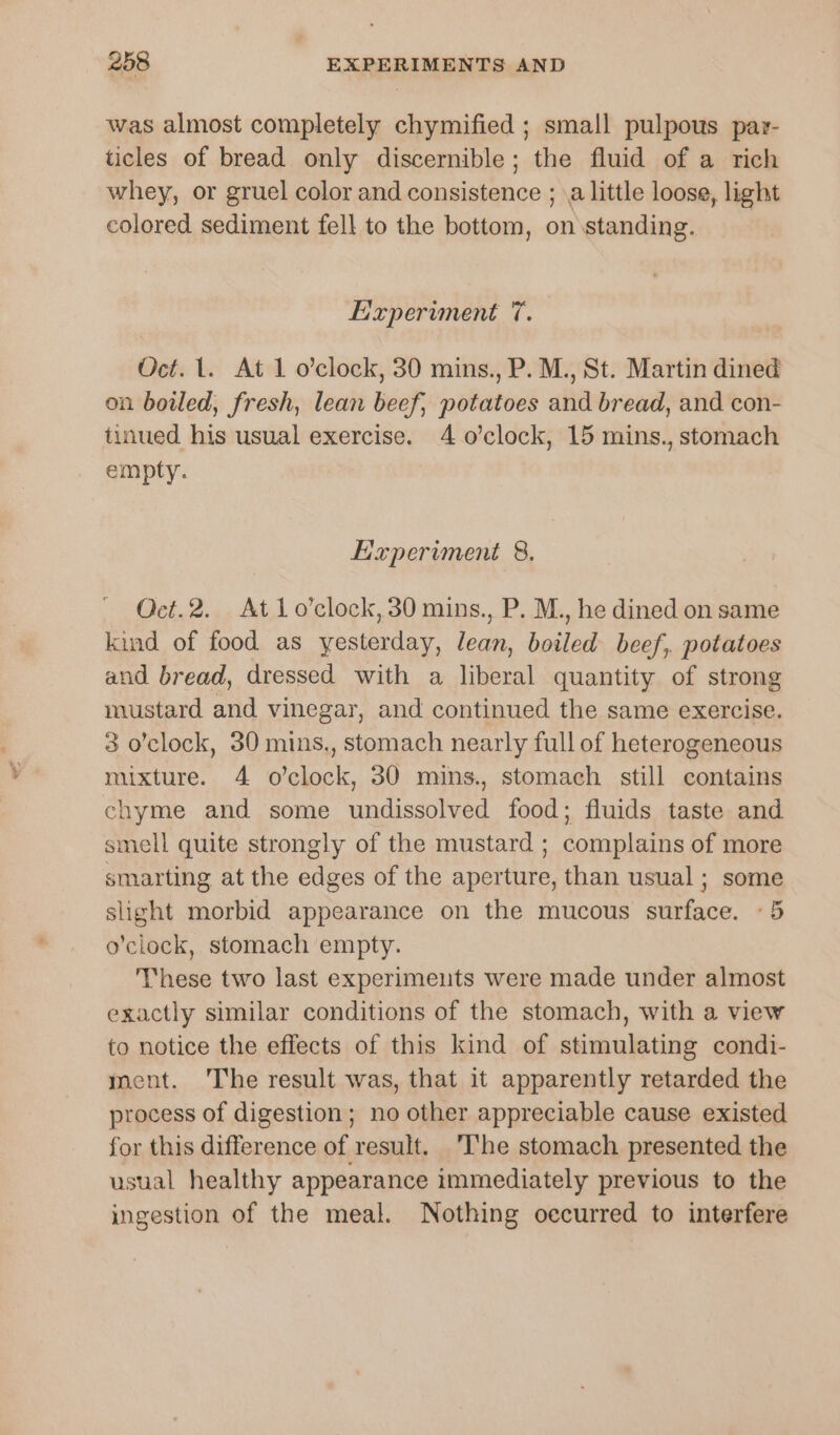 was almost completely chymified ; small pulpous pavr- ticles of bread only discernible; the fluid of a rich whey, or gruel color and consistence ; \a little loose, light colored sediment fell to the bottom, on standing. Experiment 7. Oct. 1. At 1 o’clock, 30 mins., P. M., St. Martin dined on boiled, fresh, lean beef, potatoes and bread, and con- tinued his usual exercise. 4 o'clock, 15 mins., stomach empty. Experiment 8. Oct.2. At 1o’clock,30 mins., P. M., he dined on same kind of food as yesterday, lean, boiled beef, potatoes and bread, dressed with a liberal quantity of strong mustard and vinegar, and continued the same exercise. 3 o'clock, 30 mins., stomach nearly full of heterogeneous mixture. 4 o’clock, 30 mins., stomach still contains chyme and some undissolved food; fluids taste and smell quite strongly of the mustard ; complains of more smarting at the edges of the aperture, than usual; some slight morbid appearance on the mucous surface. «5 o'clock, stomach empty. These two last experimeuts were made under almost exactly similar conditions of the stomach, with a view to notice the effects of this kind of stimulating condi- ment. The result was, that it apparently retarded the process of digestion; no other appreciable cause existed for this difference of result. ‘The stomach presented the usual healthy appearance immediately previous to the ingestion of the meal. Nothing occurred to interfere