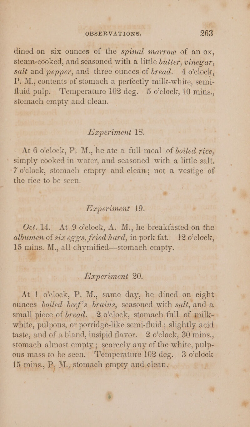 dined on six ounces of the spinal marrow of an ox, steam-cooked, and seasoned with a little butter, vinegar, salt and pepper, and three ounces of bread. 4 o’clock, P. M., contents of stomach a perfectly milk-white, semi- fluid pulp. Temperature 102 deg. 5 o’clock, 10 mins., stomach empty and clean. Eaperiment 18. At 6 o’clock, P. M., he ate a full meal of boiled rice, simply cooked in water, and seasoned with a little salt. 7 o'clock, stomach empty and clean; not a vestige of the rice to be seen. | \ grenias ent 19. , Oct..14. At.9 o'clock, AL M., he breakfasted on the albumen of siz eggs, fried hard, fe pork fat. 12 o0’clock, 15 mins. M., all chymified—stomach empty. z . Hxperiment 20. At 1 o’clock, P. M., same day, he dined on eight ounces boiled ee ae seasoned with salt, and a small piece of bread. 2 0’clock, stomach full of milk- ' white, pulpous, or porridge-like scent Aine slightly acid taste, and of a bland, insipid flavor. 2 o’clock, 30 mins., stomach almost empty; scarcely any of the white, pulp- ous mass to be seen. ‘I‘emperature 102 deg. 3 o’clock 15 mins., P. M., stomach empty and clean.