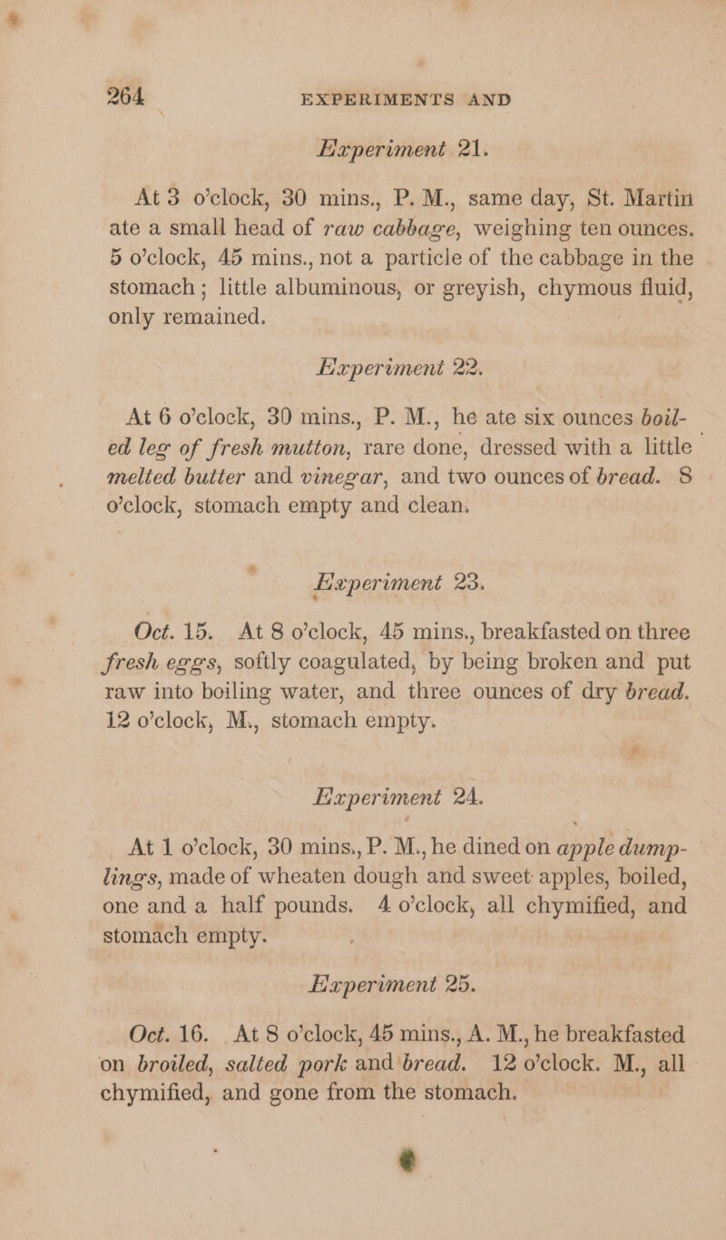 Experiment 21. At 3 o’clock, 30 mins., P. M., same day, St. Martin ate a small head of raw cabbage, weighing ten ounces. 5 o’clock, 45 mins., not a particle of the cabbage in the stomach ; little aliineiniens or greyish, he hi fluid, only eae. Experiment 22. At 6 o’clock, 30 mins., P. M., he ate six ounces boil- ed leg of fresh mutton, rare done, dressed with a little melted butter and vinegar, and two ounces of bread. 8 o’clock, stomach empty and clean. Leperiment 23. Oct. 15. At 8 o’clock, 45 mins., breakfasted on three fresh eggs, softly coagulated, by being broken and put raw into boiling water, and three ounces of dry bread. 12 o’clock, M., stomach empty. r Experiment 24. At 1 o’clock, 30 mins., P. M., he dined on apple dump- lings, made of wheaten dough and sweet: apples, boiled, one anda half pounds. 4 o’clock, all chymified, and stomach empty. Experiment 25. Oct. 16. At 8 o’clock, 45 mins., A. M., he breakfasted on broiled, salted pork and bread. 12 o’clock. M., all chymified, and gone from the stomach.