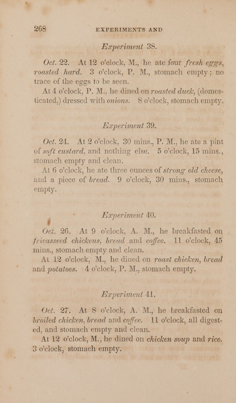 Experiment 38. Oct. 22. At 12 o’clock, M., he ate four fresh eggs, roasted, hard. 3 o’clock, P. M., stomach empty; no trace of the eggs to be seen. At 4 o’clock, P. M., he dined on roasted duck, (domes- ticated,) dressed with onions. 8 o’clock, stomach empty. Experiment 39. Oct. 24.. At 2 o’clock, 30 mins., P. M., he ate a pint of soft custard, and nothing else. 5 o'clock, 15 mins., stomach empty and clean. At 6 o’clock, he ate three ounces of strong old cheese, and a piece of bread. 9 o'clock, 30 mins., stomach empty. | P Experiment 40. Oct. 26. At 9 o'clock, A. M., he breakfasted. on fricasseed chickens, bread and coffee. 11 o'clock, 45 mins., stomach empty and clean. At 12 o’clock, M., he dined on roast chicken, bread and potatoes. 4 o'clock, P. M., stomach empty. Experiment Al. Oct. 27. At 8 o'clock, A. M., he breakfasted on broiled chicken, bread and coffee. 11 o’clock, all Fi ed, and stomach empty and clean. At 12 o’clock, M., he dined on chicken pig and rice. 3 o'clock, storie emptye