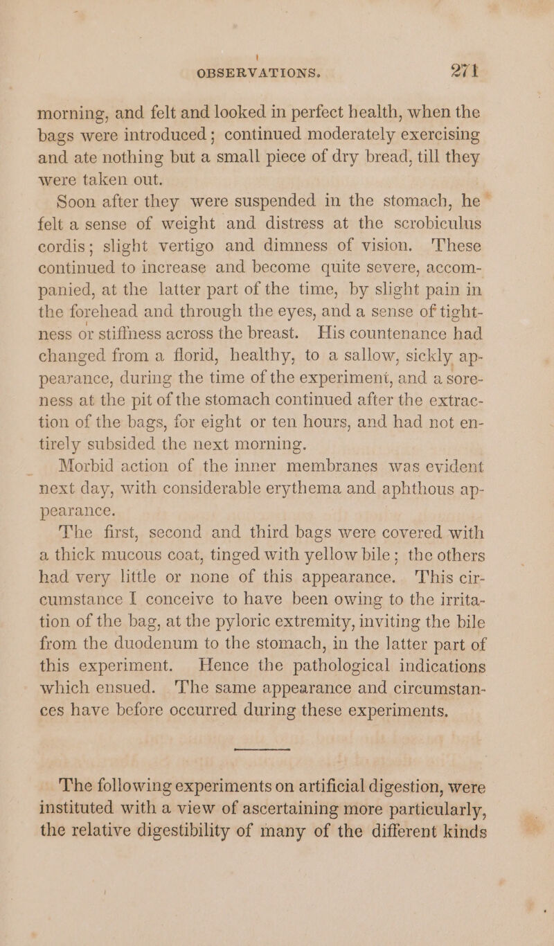 i] OBSERVATIONS. 27 1 morning, and felt and looked in perfect health, when the bags were introduced ; continued moderately exercising and ate nothing but a small piece of dry bread, till they were taken out. Soon after they were suspended in the stomach, he — felt a sense of weight and distress at the scrobiculus cordis; slight vertigo and dimness of vision. 'These continued to increase and become quite severe, accom- panied, at the latter part of the time, by slight pain in the forehead and through the eyes, and a sense of tight- ness or stiffness across the breast. His countenance had changed from a florid, healthy, to a sallow, sickly ap- pearance, during the time of the experiment, and a sore- ness at the pit of the stomach continued after the extrac- tion of the bags, for eight or ten hours, and had not en- tirely subsided the next morning. _ Morbid action of the inner membranes was evident next day, with considerable erythema and aphthous ap- pearance. The first, second and third bags were covered with a thick mucous coat, tinged with yellow bile; the others had very little or none of this appearance. This cir- cumstance I conceive to have been owing to the irrita- tion of the bag, at the pyloric extremity, inviting the bile from the duodenum to the stomach, in the latter part of this experiment. Hence the pathological indications which ensued. ‘Ihe same appearance and circumstan- ces have before occurred during these experiments. The following experiments on artificial digestion, were instituted with a view of ascertaining more particularly, the relative digestibility of many of the different kinds