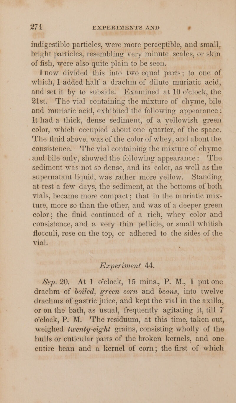 indigestible particles, were more perceptible, and small, bright particles, resembling very minute scales, or skin of fish, were also quite plain to be seen. Inow divided this into two equal parts; to one of which, I added half a drachm of dilute muriatic acid, and set it by to subside. Examined at 10 o’clock, the 2\st. The vial containing the mixture of chyme, bile and muriatic acid, exhibited the following appearance: It had a thick, dense sediment, of a yellowish green color, which occupied about one quarter, of the space. The fluid above, was of the color of whey, and about the consistence. ‘The vial containing the mixture of chyme -and bile only, showed the following appearance: 'The sediment was not so dense, and its color, as well as the supernatant liquid, was rather more yellow. Standing at. rest a few days, the sediment, at the bottoms of both vials, became more compact; that in the muriatic mix- ture, more so than the other, and was of a deeper green color; the fluid continued of a rich, whey color and consistence, and a very thin pellicle, or small whitish flocculi, rose on the top, or adhered to the sides of the vial. Experiment 4A. Sep. 20. At 1 o’clock, 15 mins, P. M., I put one drachm of boiled, green corn and beans, into twelve drachms of gastric juice, and kept the vial in the axilla, or on the bath, as usual, frequently agitating it, till 7 o’clock, P. M. ‘The residuum, at this time, taken out, weighed twenty-eight grains, consisting wholly of the hulls or cuticular parts of the broken kernels, and one entire bean and a kernel of corn; the first of which