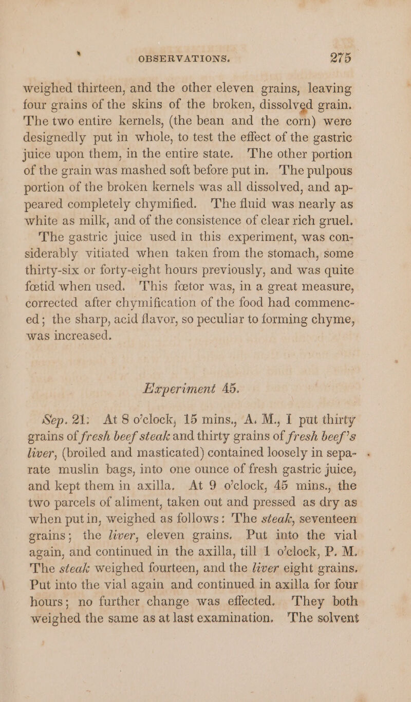 weighed thirteen, and the other eleven grains, leaving four grains of the skins of the broken, dissolved grain. The two entire kernels, (the bean and the corn) were designedly put in whole, to test the effect of the gastric juice upon them, in the entire state. T'he other portion of the grain was mashed soft before put in. The pulpous portion of the broken kernels was all dissolved, and ap- peared completely chymified. The fluid was nearly as white as milk, and of the consistence of clear rich gruel. The gastric juice used in this experiment, was con- siderably vitiated when taken from the stomach, some thirty-six or forty-eight hours previously, and was quite foetid when used. This feetor was, in a great measure, corrected after chymification of the food had commenc- ed; the sharp, acid flavor, so peculiar to forming chyme, was increased. Lixperiment Ab. Sep. 21: At 8 o'clock, 15 mins., A. M., I put thirty grains of fresh beef steak and thirty grains of fresh beef’s liver, (broiled and masticated) contained loosely in sepa- rate muslin bags, into one ounce of fresh gastric juice, and kept them in axilla, At 9 o’clock, 45 mins., the two parcels of aliment, taken out and pressed as dry as when putin, weighed as follows: he steak, seventeen grains; the lwer, eleven grains. Put into the vial again, and continued in the axilla, till 1 o’clock, P. M. The steak weighed fourteen, and the lever eight grains. Put into the vial again and continued in axilla for four hours; no further change was effected. They both weighed the same as at lastexamination. ‘The solvent