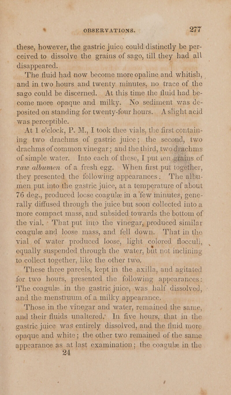 these, however, the gastric juice could distinctly be per- ceived to dissolve the grains of sago, till bey, had all disappeared. The fluid had now become more opaline and whitish, 3 and in two hours and twenty minutes, no trace of ae sago could be discerned. At this time the fluid had be- come more opaque and milky. No sediment was de- posited on standing for twenty-four hours.. Aslight acid was perceptible. At 1 o’clock, P. M., I took thee vials, the first contain- ing two drachms. af gastric juice ; the second, two drachms of common vinegar ; and the third, two drachms of simple water. Into each of these, I put ten. grains of raw albumen of a fresh egg. When first put together, they presented the following appearances: ‘The albu- men put into the gastric juice, at a temperature of about 76 deg., produced loose coagule in a few minutes, gene- rally diffused through the juice but soon collected into a more compact mass, and subsided towards the bottom of the vial, * That put into the vinegar, produced similar coagule and loose mass, and fell down. That in the vial of water produced loose, light colored flocculi, equally suspended through the water, but not inclining to collect together, like the other two. These three sear kept in the axilla, and agitated for two hours, presented the following appearances: The coagula: in the gastric juice, was half dissolved, and the menstruum of a milky appearance. — Those in the vinegar and water, remained the same, and their fluids unaltered, In a hours, that in the gastric juice was entirely dissolved, and the fluid more opaque and white; the other two remained of the same appearance pay last examination; the coagule in the