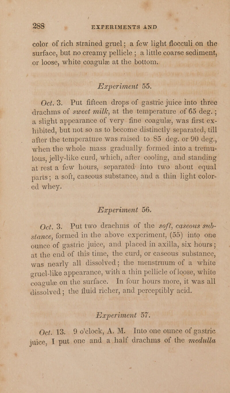 color of rich strained gruel; a few light flocculi, on the surface, but no creamy ee a little coarse sediment, or loose, white coagule at the bottom. - Experiment 55. Oct. 3. Put fifteen drops of gastric juice into three drachms of sweet milk, at the temperature of 65 deg. ; a slight appearance of very fine coagule, was first ex- hibited, but not so as to become distinctly separated, till after the temperature was raised to 85 deg. or 90 deg., when the whole mass gradually formed into a tremu- lous, jelly-like curd, which, after cooling, and standing at rest a few hours, separated into two about equal parts; a soft, caseous substance, and a thin light color- -ed whey. Haperiment 56. Oct, 3. Put two drachms of the soft, caseous sub- stance, formed in the above experiment, (55) into one ounce of gastric juice, and placed in axilla, six hours ; at the end of this time, the curd, or caseous substance, was nearly all dieealerls the menstruum of a aha gruel-like appearance, with a thin pellicle of loose, white coagule on the os In four hours more, it was all Bissolved: the fluid richer, and perceptibly acid. Experiment 57. Oct. 13. 9 o'clock, A. M. Into one ounce of gastric juice, I put one and a half drachms of the medulla