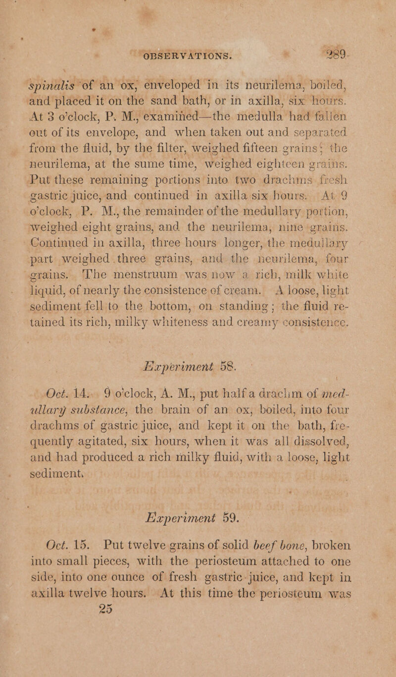 spinalis ‘of an ox, enveloped in its neurilema, boiled, and placed it on the sand bath, or in axilla, six hours. At 3 o’clock, P. M., eesti he mock had falien out of its nucle, and when taken out and nepaiaiey from the fluid, by the filter, weighed fifteen grains; the neurilema, at the sume time, weighed eighteen grains. Put these remaining portions into two drachms. fresh gastric juice, and continued in axilla six hours. At 9 o’clock, P. M., the remainder of the medullary portion, weighed eight grains, and the neurilema, nine ‘grains. Continued in axilla, three hours longer, the medullary part weighed three grains, and the neurilema, four grains. The menstruum was now a rich, milk white liquid, of nearly the consistence ef cream. &lt;A loose, hght sediment fell to the bottom, on standing; the fluid re- tained its rich, milky whiteness and creamy consistenc Experiment 58. Oct. 14... 9 o'clock, A. M., put halfa drachim of med- ullary substance, the brain of an ox, boiled, into four drachms of gastric juice, and kept it on the bath, fre- quently agitated, six hours, when it was all dissolved, and had produced a rich milky fluid, with a loose, light sediment, Experiment 59. Oct. 15. Put twelve grains of solid beef bone, broken into small pieces, with the periosteum attached to one side, into one ounce of fresh gastric-juice, and kept in axilla twelve hours. At this time the periosteum was