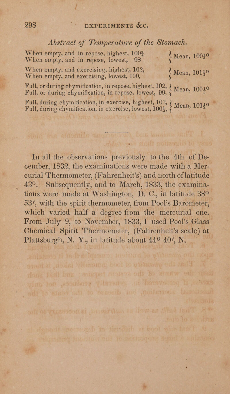 Abstract of Temperature of the Stomach. When empty, and in repose, highest, 100% on ‘When empty, and in repose, lowest, 98 } Moen eee When empty, and exercising, highest, 102, | o When empty, and exercising, lowest, 100, Mean, 1013 | Full, or during chymification, in repose, lowest, 99, Full, during chymification, in exercise, highest, 103, Full, during chymification, in exercise, lowest, 1003, Full, or during chymification, in repose, highest, 102, Mean, 10019 » 1UU- \ Mean, 1014° od * In all the observations previously to the 4th of De- cember, 1832, the examinations were made with a Mer- curial ‘Thermometer, (Fahrenheit’s) and north of latitude 43°. Subsequently, and to March, 1833, the examina- tions were made at Washington, D. C., in latitude 38° 53/, with the spirit thermometer, from Pool’s Barometer, which varied half a degree from the mercurial one. From July 9, to November, 1833, I used Pool’s Glass Chemical Spirit Thermometer, (Fahrenheit’s scale) at Plattsburgh, N. Y., in latitude about 44° 40/, N.