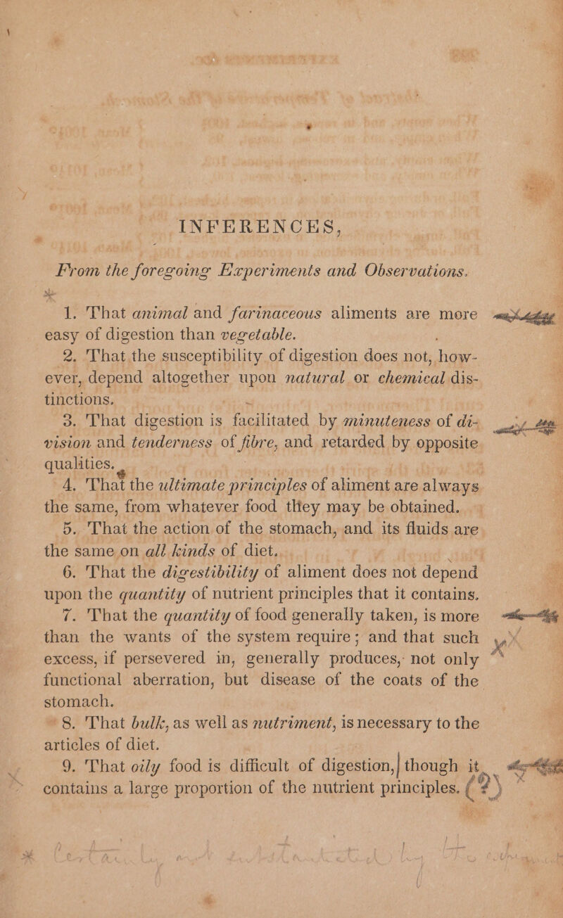 INFERENCES, From the foregoing Experiments and Observations. 1. That animal and farinaceous aliments are more easy of digestion than vegetable. 2. That the susceptibility of digestion does not, ae eee . That digestion is Peas by minutencss of di- qualities. the same, from whatever food tliey may be obtained. 5. That the action of the stomach, and its fluids are the same on all kinds of diet. 6. That the digestibility of aliment does not depend upon the guantity of nutrient principles that it contains, 7. That the quantity of food generally taken, is more than the wants of the system require; and that such excess, if persevered in, generally produces, not only stomach. *8. That bulk, as well as nutriment, is necessary to the articles of diet. contains a large proportion of the nutrient DENCH ‘f iG