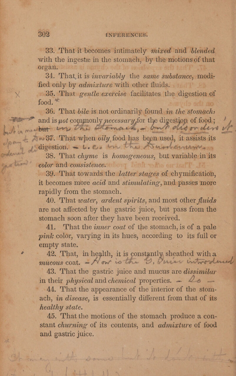 33. That it becomes intimately mixed and blended with the ingeste in the stomach, by the’ motions: of that organ. oA. That, it is invariably the same intalies modis fied only by admixture with other fluids. SHH. hopin gentle exercise facilitates the digestion of food iO 36. That bile is not ordinarily found. in the stomach; 38. That chyme 1s fonlasegloae but variable-in its 39. That towards ie latter stages of chemise, it becomes more acid and stunulating, and passes more rapidly from the stomach. AQ. That water, ardent spirits, and most other fluids are not affected by the gastric juice, but pass from the stomach soon after they have been received. — Al. That the inner coat of the stomach, is of a pale pink color, varying in its hues, according to its full or empty state. 42, 'That, in health, it is Ps ge sheathed witha mucous coat. = /V¥ mv woh Musee Ute A3. ‘That ~~ gastric juice and mucus are dissimilar in their physical and chemical properties. — &lt;-6 = 44. hat the appearance of the interior of the stom- ach, in disease, is essentially different from that of its healthy state. A5. That the motions of the stomach produce a con- stant churning of its contents, and admixture of food and gastric juice. 4 al