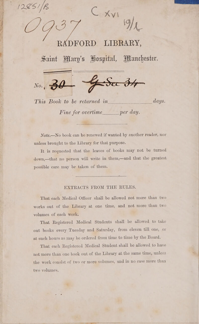 1251/8 a C. XI (AO? ee Re ae ORD LIBRARY, Saint Wary’s Bospital, Blanchester. ————— Fe SAT | 3 No., Bbo— se ty— This Book to be returned wm days. Fine for overtume per day. Note.—No book can be renewed if wanted by another reader, nor unless brought to the Library for that purpose. It is requested that the leaves of books may not be turned down,—that no person will write in them,—and that the greatest possible care may be taken of them. EXTRACTS FROM THE RULES. That each Medical Officer shall be allowed not more than two works out of the Library at one time, and not more than two volumes of each work. That Registered Medical Students shall be allowed to take out books every Tuesday and Saturday, from eleven till one, or at such hours as may be ordered from time to time by the Board. That each Registered Medical Student shall be allowed to have not more than one book out of the Library at the same time, unless the work consist of two or more volumes, and in no case more than two volumes.