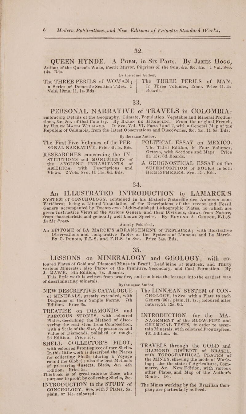 peat Se 6 Modern. Publications, and New Editions of Valuable Standard Works, 32. QUEEN HYNDE. A Poem, in Six Parts. By James Hoec, Author of the Queen’s Wake, Poetic Mirror, Pilgrims of the Sun, &amp;c. &amp;c. &amp;c. 1 Vol. 8vo. 14s. Bds. By the same Author, The THREE PERILS of WOMAN; | The THREE PERILS of MAN. a Series of Domestic Scottish Taies. 3 In Three Volumes, 12mo. Price 11. 4s Vols. 12mo. 11. 1s. Bds. Boards. ao. PERSONAL NARRATIVE of TRAVELS in COLOMBIA: embracing Details of the Geography, Climate, Population, Vegetable and Mineral Produc- tions, &amp;c. &amp;c. of that Country. By BARon Dg Humpo.pr. From the original French, by HeLen Maria Witutams. In 8vo. Vol. VI. Parts J] and 2, with a General Map of the Republic of Columbia, from the latest Observations and Discoveries, &amp;c. &amp;c. ll. 5s. Bds. By thesame Author, The First Five Volumes of the PER- | POLITICAL ESSAY on MEXICO. SONAL NARRATIVE. Price 41. ls. Bas. The Third Edition, in Four Volumes, F Meith Setiions } : RESEARCHES concerning the IN- | 9) an Ogu pt sections and Maps. Price STITUTIONS and MONUMENTS of | : the ANCIENT INHABITANTS of | A GEOGNOSTICAL ESSAY on the AMERICA; with Descriptions and | SUPERPOSITION of ROCKS inboth Views. 2 Vols. 8vo. Ll. lls. 6d. Bds. | HEMISPHERES. &amp;vo. 14s. Bds. 4. An ILLUSTRATED INTRODUCTION to LAMARCK’S SYSTEM of CONCHOLOGY, contained in his Historie Naturelle des Animaux sans Vertébres; being a Literal Translation of the Descriptions of the recent and Fossil Genera. accompanied by Twenty-two highly-finished Lithographie Plates, in which are given Instructive Views of the various Genera and their Divisions, draw: from Nature, from characteristic and generally well-known Species. By Epmounp A. Crovcn, F.L.S. In the Press. Already Published, An EPITOME of LA MARCK’S ARRANGEMENT of TESTACEA; with illustrative Observations and comparative Tables of the Systems of Linnzus and La Marck. By C. Dusois, F.L.S. and F.H.S-in 8vo. Price 14s. Bds. 35. LESSONS on MINERALOGY and GEOLOGY, with co- loured Plates of Gold and Diamond Mines in Brazil, Lead Mine at Matlock, and Thirty various Minerals; also Plates of the Primitive, Secondary, and Coal Formation. By J. MAWE. &amp;th Edition, 7s. Boards. This little work is written from practice, and conducts the learner into the earliest way of discriminating minerals. By the same Author, NEW DESCRIPTIVE CATALOGUE of MINERALS, greatly extended, with Diagrams of their Simple Forms. 7th Edition. Price 6s. TREATISE on DIAMONDS and PRECIOUS STONES, with coloured Plates, describing the Method of disco- vering the real Gem from Composition, with a Scale of the Size, Appearance, and Value of Diamonds, polished or rough. 2d Edition. Price ids. SHELL COLLECTOR’S PILOT, with coloured Frontispiece of rare Shells. - In this little work is described the Places for collecting Shells (during a Voyage round the Globe) ; also the best Methods of preserving “Insects, Birds, &amp;c. 4th Edition. Price 5s. This book is of great value to those who purpose to profit by collecting Shells, &amp;c. INTRODUCTION to the STUDY of CONCHOLOGY. 8vo. with 7 Plates, 9s. plain, or 14s. coloured. The LINN/AKAN SYSTEM of CON- CHOLOGY, in 8vo. with a Plate to each Genera (36) ; plain, Jl. 1s. ; coloured after niature, 2]. 12s. 6d. NAGEMENT of the BLOW-PIPE and CHEMICAL TESTS, in order to ascer- tain Minerals, with coloured Frontispiece. 4th Edition. 4s. TRAVELS through the GOLD and DIAMOND DISTRICT of BRAZIL, with TOPOGRAPHICAL PLATES of the MINES, shewing the mode of Work- ing; also the state of Agriculture, Com- merce, &amp;c. New Edition, with various other Plates, and Map of the Author’s Route. 18s. The Mines working by the Brazilian Com- pany are particularly noticed.