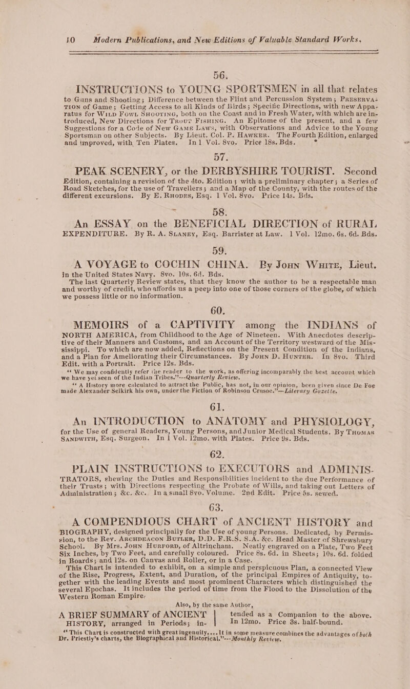 ‘ * 10 Modern Publications, and New Editions of Valuable Standard Works, 56. INSTRUCTIONS to YOUNG SPORTSMEN in all that relates to Guns and Shooting; Difference between the Flint and Percussion System; PREsERva- TION of Game; Getting Access to all Kinds of Birds; Specific Directions, with new Appa- ratus for Witp Fow. SHoorine, both on the Coast and in Fresh Water, with which are in- troduced, New Directions for Trouv FisHinG. An Epitome of the present, and a few Suggestions for a Code of New Gams Laws, with Observations and Advice to the Young Sportsman on other Subjects. By Lieut. Col. P. Hawker. The Fourth Edition, enlarged 57. PEAK SCENERY, or the DERBYSHIRE TOURIST. Second Edition, containing arevision of the 4to. Edition; with a preliminary chapter; a Series of Road Sketches, for the use of Travellers; and a Map of the County, with the routes of the different excursions. By E. Ruoprs, Esq. 1 Vol. 8vo. Price 14s. Bds, - 58. | An ESSAY on the BENEFICIAL DIRECTION of RURAT, EXPENDITURE. By R. A. SuANeEy, Esq. Barrister at Law. 1 Vol. 12mo. 6s. 6d. Bds. 59. A VOYAGE to COCHIN CHINA. By Joun Wuirt, Lieut. in the United States Navy. 8vo. 10s. 6d. Bds. The last Quarterly Review states, that they know the author to be a respectable man and worthy of credit, who affords us a peep into one of those corners of the globe, of which we possess little or no information. . | 60. MEMOIRS of a CAPTIVITY among the INDIANS of NORTH AMERICA, from Childhood to the Age of Nineteen. With Anecdotes descrip- tive of their Manners and Customs, and an Account of the Territory westward of the Mis- sissippi. To which are now added, Refiections on the Present Condition of the Indians, and a Plan for Ameliorating their Circumstances. By Jonn D. Hunter. In 8yo. Third Edit. with a Portrait. Price 12s. Bds. ‘‘ We may confidently refer (ne reader to the work, as offering incomparably the best account which we have yeiseen of the Indian Tribes.’’---Quarterly Review. ‘&lt;A History more calculated to attract the Public, has not, in our opinion, been given since De Foe made Alexander Selkirk his own, under the Fiction of Robinson Crusoe.”—Literary Guzeite. 61. An INTRODUCTION to ANATOMY and PHYSIOLOGY, for the Use of general Readers, Young Persons, and Junior Medical Students. By THomas SANDWITH, Esq. Surgeon. In 1 Vol. 12mo. with Plates. Price 9s. Bds. PLAIN INSTRUCTIONS to EXECUTORS and ADMINIS. TRATORS, shewing the Duties and Responsibilities incident to the due Performance of their Trusts; with Directions respecting the Probate of Wills, and taking out Letters of Administration; &amp;c. &amp;c. Inasmall8vo. Volume. 2nd Edit. Price 5s. sewed. 63. A COMPENDIOUS CHART of ANCIENT HISTORY and BIOGRAPHY, designed principaily for the Use of young Persons. Dedicated, by Permis- sion, to the Rev. ARCHDEACON BurTLer, D.D. F.R.S. S.A. &amp;c. Head Master of Shrewsbury School. By Mrs. Jonn Hurrorp, of Altrincham. Neatly engraved on a Plate, Two Feet Six Inches, by Two Feet, and carefully coloured. Price 8s. 6d. in Sheets; 10s. 6d. folded in Boards; and 12s. on Canvas and Roller, or in a Case. This Chart is intended to exhibit, on a simple and perspicuous Plan, a connected View of the Rise, Progress, Extent, and Duration, of the principal Empires of Antiquity, to- gether with the leading Events and most prominent Characters which distinguished the several Epochas. It includes the period of time from the Flood to the Dissclution of the Western Roman Empire- Also, by the same Author, A BRIEF SUMMARY of ANCIENT tended as a Companion to the above. HISTORY, arranged in Periods; in- In 12mo. Price 3s. balf-bound. “* This Chart is constructed with great ingenuity....It in some measure combines the advanta 7 Dr. Priestly’s charts, the Biographical and Historical.”--- Monthly Review. : Bee osee®