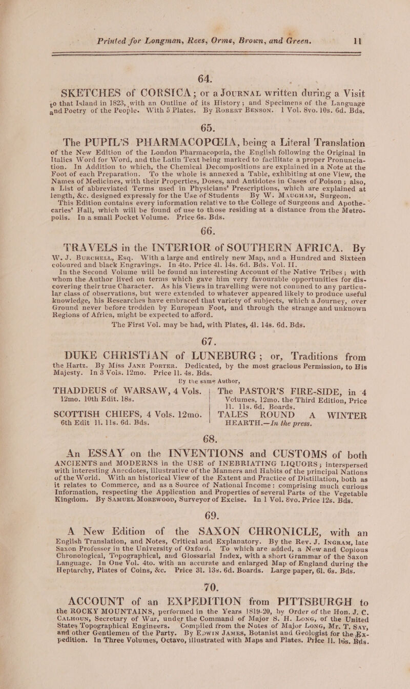 ; x ; Printed for Longman, Rees, Orme, Brown, and Green. 11 is 64. ina SKETCHES of CORSICA; or a Journat written during a Visit 40 that Island in 1823, with an Outline of its History ; and Specimens of the Language and Poetry of the People. With 5 Plates, By Roperr Benson. 1 Vol. 8vo. 10s. 6d. Bds. 65. | The PUPIL’S PHARMACOPGEIA, being a Literal Translation of the New Edition of the London Pharmacopeia, the English following the Original in Italics Word for Word, and the Latin Text heing marked to facilitate a proper Pronuncia- tion. In Addition to which, the Chemical Decompositions are explained in a Note at the Foot of each Preparation. To the whole is. annexed a Table, exhibiting at one View, the Names of Medicines, with their Properties, Doses, and Antidotes in Cases of Poison; also, a List of abbreviated Terms used in Physicians’ Prescriptions, which are explained at length, &amp;c. designed expressly for the Use of Students By W. MauGuam, Surgeon. This Edition contains every information relative to the College of Surgeons and Apothe- ~* earies’ Hall, which will be found of use to those residing at a distance from the Metro- polis. Inasmall Pocket Volume. Price 6s. Bas. 66. TRAVELS in the INTERIOR of SOUTHERN AFRICA. By W. J. BurcHEeLy, Esq. With a large and entirely new Map, anda Hundred and Sixtéen coloured and black Engravings. In 4to. Price 41. 14s. 6d. Bds. Vol. II. In the Second Volume will be found an interesting Account of the Native Tribes; with whom the Author lived on terms which gave him very favourable opportunities for dis- covering their true Character. As his Views in travelling were not conined to any particu- lar class of observations, but were extended to whatever appeared likely to produce useful knowledge, his Researches have embraced that variety of subjects, which a Journey, over Ground never before trodden by European Foot, and through the strange and unknown Regions of Africa, might be expected to afford. The First Vol. may be had, with Plates, 41. 14s. 6d. Bds. 67. DUKE CHRISTIAN of LUNEBURG, or, Traditions from the Hartz. By Miss JANE Porrer. Dedicated, by the most gracious Permission, to His Majesty. In3 Vols. 12mo. Price 1l. 4s. Bds. By the same Author, THADDEUS of WARSAW, 4 Vols. The PASTOR’S FIRE-SIDE, in 4 12mo. 10th Edit. 18s. Volumes, 12mo, the Third Edition, Price ll. lls. 6d. Boards. SCOTTISH CHIEFS, 4 Vols. 12mo. TALES ROUND A WINTER 6th Edit 11. lis. 6d. Bds. HEARTH.—JIn the press. 68. An ESSAY on the INVENTIONS and CUSTOMS of both ANCIENTS and MODERNS in the USE of INEBRIATING LIQUORS; interspersed with interesting Anecdotes, illustrative of the Manners and Habits of the principal Nations ofthe World. With an historical View of the Extent and Practice of Distillation, both as it relates to Commerce, and as a Source of National Income: comprising much curious Information, respecting the Application and Properties of several Parts of the Vegetable Kingdom. By Samvet Morewoop, Surveyor of Excise. In 1 Vol. 8vo. Price 12s. Bds. 69. A New Edition of the SAXON CHRONICLE, with an English Translation, and Notes, Critical and Explanatory. By the Rev. J. InGram, late Saxon Professor in the University of Oxford. ‘To which are added, a New and Copious Chronological, Topographical, aud Glossarial Index, with a short Grammar of the Saxon Language. In One Vol. 4to. with an accurate and enlarged Map of England during the Heptarchy, Plates of Coins, &amp;c. Price 3l. 13s. 6d. Boards. Large paper, 61. 6s. Bds. 70. ACCOUNT of an EXPEDITION from PITTSBURGH to the ROCKY MOUNTAINS, performed in the Years 1819-20, by Order of the Hon. J. C, CALHOuN, Secretary of War, under the Command of Major S. H. Lone, of the United States Topographical Engineers. Compiled from the Notes of Major Lone, Mr, T, Say, and other Gentlemen of the Party. By Epwin JAmgs, Botanist and Geolegist for the Bx- pedition. In Three Volumes, Octavo, illustrated with Maps and Plates, Price Il. lds. Bas.