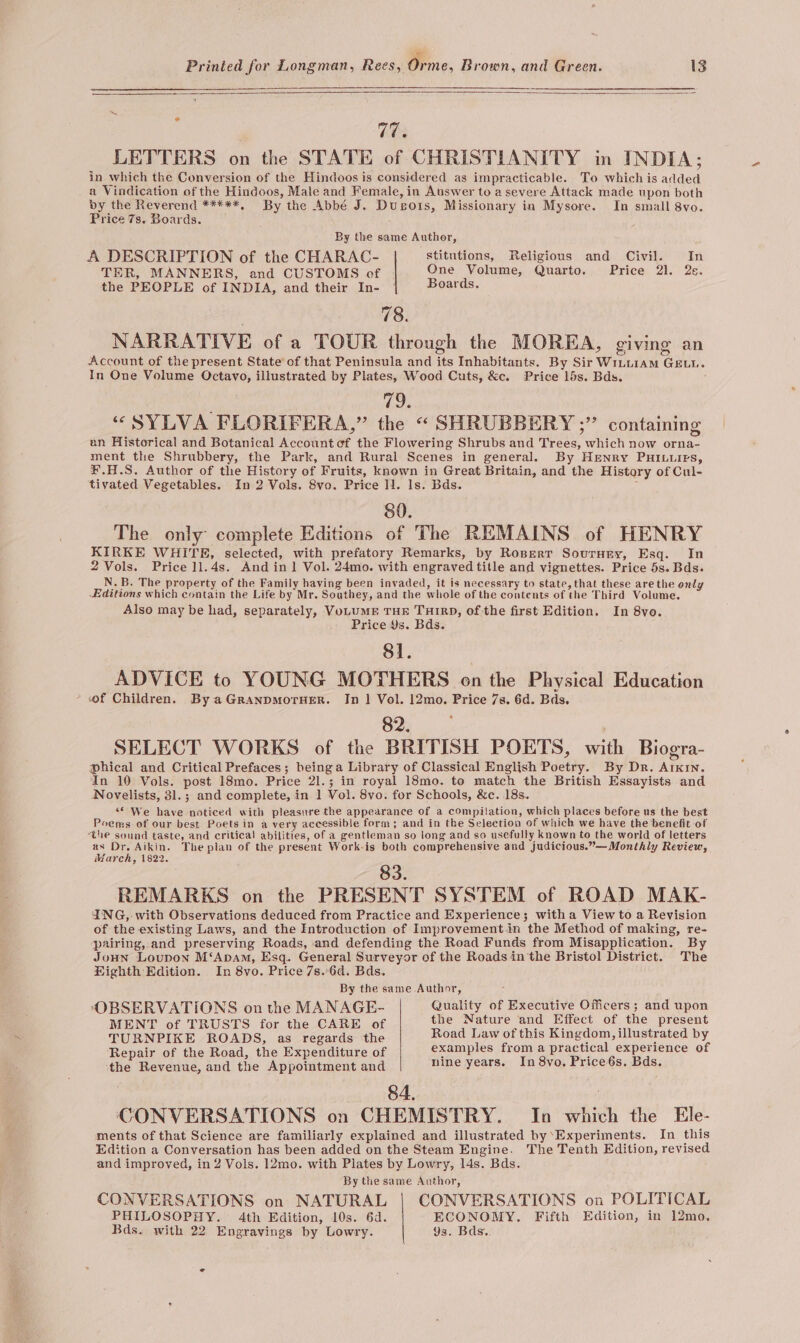 12 LETTERS on the STATE of CHRISTIANITY in INDIA; in which the Conversion of the Hindoos is considered as impracticable. To which is added a Vindication of the Hindoos, Male and Female, in Answer to a severe Attack made upon both by the Reverend *****, By the Abbé J. Dusois, Missionary in Mysore. In small 8vo. Price 7s. Boards. By the same Author, A DESCRIPTION of the CHARAC- “stitutions, Religious and Civil. In TER, MANNERS, and CUSTOMS of One Volume, Quarto. Price 21, 2s. the PEOPLE of INDIA, and their In- Boards. 78. NARRATIVE of a TOUR through the MOREA, giving an Account of the present State of that Peninsula and its Inhabitants. By Sir WiutiAM GELL. In One Volume Octavo, illustrated by Plates, Wood Cuts, &amp;c. Price 15s. Bds. vic) “SYLVA FLORIFERA,” the “ SHRUBBERY ;” containing an Historical and Botanical Account ef the Flowering Shrubs and Trees, which now orna- ment the Shrubbery, the Park, and Rural Scenes in general. By HrENnry PHILLIES, ¥.H.S. Author of the History of Fruits, known in Great Britain, and the History of Cul- tivated Vegetables. In 2 Vols. 8vo. Price 11. ls. Bds. ; 80. The only complete Editions of The REMAINS of HENRY KIRKE WHITE, selected, with prefatory Remarks, by Rosperr Sournry, Esq. In 2 Vols. Price ]1.4s. And in1 Vol. 24mo. with engraved title and vignettes. Price 5s. Bds. N.B. The property of the Family having been invaded, it is necessary to state, that these are the only Editions which contain the Life by Mr. Southey, and the whole of the contents of the Third Volume. Also may be had, separately, VoLUME THE THIRD, of the first Edition. In 8vo. Price 9s. Bds. 81. ADVICE to YOUNG MOTHERS on the Physical Education of Children. By aGranpmorHER. In 1} Vol. 12mo. Price 7s, 6d. Bds. 07: re SELECT WORKS of the BRITISH POETS, with Biogra- phical and Critical Prefaces; beinga Library of Classical English Poetry. By Dr. Arkin. In 10 Vols. post 18mo. Price 2l1.; in royal 18mo. to match the British Essayists and Novelists, 3l1.; and complete, in 1 Vol. 8vo. for Schools, &amp;c. 18s. ““ We have noticed with pleasure the appearance of a compilation, which places before us the best Poems of our best Poets in a very accessible form; and in the Selection of which we have the benefit of the sound taste, and critical abilities, of a gentleman so long and so usefully known to the world of letters as Dr. Aikin. The plan of the present Work-is both comprehensive and judicious.”—Monthly Review, March, 1822. 83 REMARKS on the PRESENT SYSTEM of ROAD MAK- ING, with Observations deduced from Practice and Experience; witha View to a Revision of the existing Laws, and the Introduction of Improvement.in the Method of making, re- pairing, and preserving Roads, and defending the Road Funds from Misapplication. By JoHN Loupon M‘Apam, Esq. General Surveyor of the Roads in the Bristol District. The Fighth Edition. In 8vo. Price 7s.-6d. Bds. By the same. Author, OBSERVATIONS on the MANAGE- Quality of Executive Officers; and upon MENT of TRUSTS for the CARE of the Nature and Effect of the present TURNPIKE ROADS, as regards the Road Law of this Kingdom, illustrated by Repair of the Road, the Expenditure of examples from a practical experience of the Revenue, and the Appointment and nine years. In 8vo, Price és. Bds. 84. , CONVERSATIONS on CHEMISTRY. In which the Ele- ments of that Science are familiarly explained and illustrated by’Experiments. In this Edition a Conversation has been added on the Steam Engine. The Tenth Edition, revised and improved, in 2 Vols. 12mo. with Plates by Lowry, 14s. Bds. By the same Author, CONVERSATIONS on NATURAL CONVERSATIONS on POLITICAL PHILOSOPHY. 4th Edition, 10s. 6d. ECONOMY. Fifth Edition, in 12mo. Bds. with 22 Engravings by Lowry. 9s. Bds..