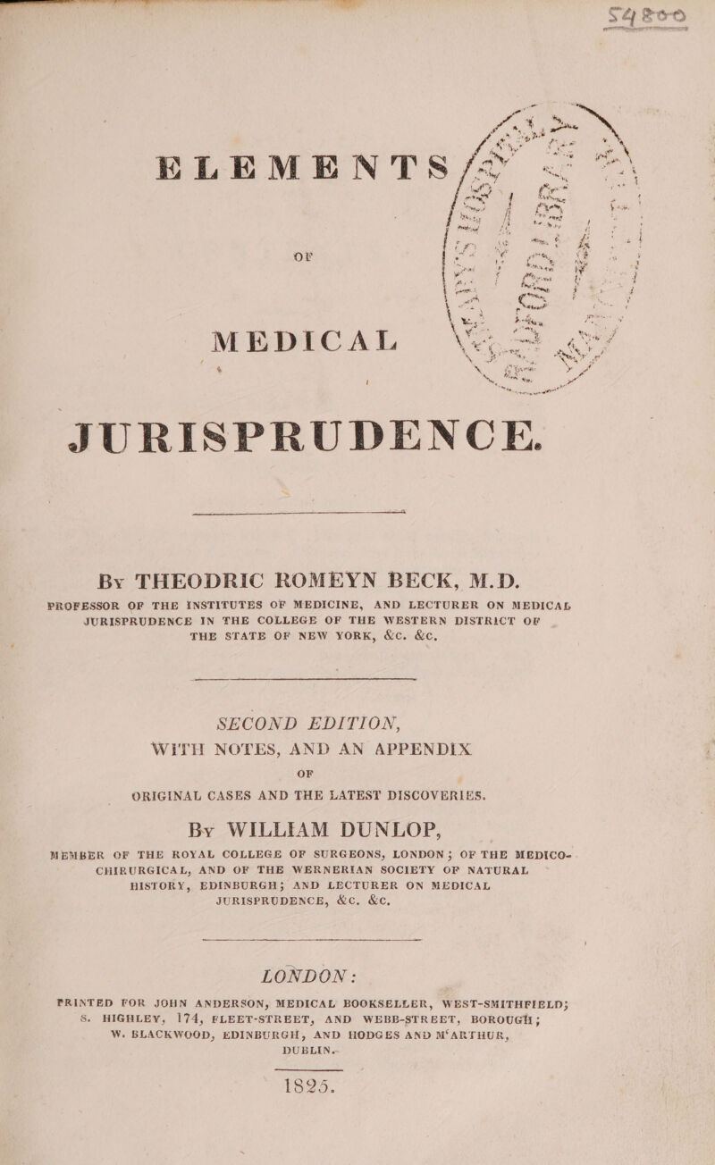 lia a an Sse Me a anes teen eh eh | 0O ae AD acne JURISPRUDENCE. By THEODRIC ROMEYN BECK, M.D. PROFESSOR OF THE iNSTITUTES OF MEDICINE, AND LECTURER ON MEDICAL JURISPRUDENCE IN THE COLLEGE OF THE WESTERN DISTRICT OF THE STATE OF NEW YORK, &amp;c. &amp;c, SECOND EDITION, WITH NOTES, AND AN APPENDIX OF ORIGINAL CASES AND THE LATEST DISCOVERIES. By WILLIAM DUNLOP, MEMBER OF THE ROYAL COLLEGE OF SURGEONS, LONDON; OF THE MEDICO- CHIRURGICAL, AND OF THE WERNERIAN SOCIETY OF NATURAL HISTORY, EDINBURGH; AND LECTURER ON MEDICAL JURISPRUDENCE, &amp;c, &amp;c, LONDON: PRINTED FOR JOHN ANDERSON, MEDICAL BOOKSELLER, WEST-SMITHFIELD; S. HIGHLEY, 174, FLEET-STREET, AND WEBB-STREET, BOROUGH; W. BLACKWOOD, EDINBURGH, AND HODGES AND M‘ARTHUR, DUBLIN.- 1825.