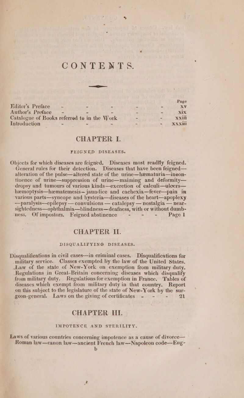 CONTENTS. ee Page Editor’s Preface ms = = ie a Xv Author’s Preface - - - a &amp; XIX Catalogue of Books referred te in the Work - a Xxiii Introduction - - - - - XXXHi CHAPTER I. FEIGNED DISEASES. Objects for which diseases are feigned. Diseases most readily feigned. General rules for their detection. Diseases that have been feigned— alteration of the pulse—altered state of the urine—hamaturia—ineon- tinence of urine—suppression of urine—maiming and deformity— dropsy and tumours of various kinds—excretion of calculi—ulcers— hzemoptysis—hzematemesis— jaundice and cachexia—fever—pain in various parts—syncope and hysteria—diseases of the heart—apoplexy —paralysis—epilepsy — convulsions — catalepsy — nostalgia — near- sightedness—ophthalmia—blindness—deafness, with or without dumb- ness. Ofimpostors, Feigned abstinence - - - Page 1 CHAPTER II. DISQUALIFYING DISEASES. Disqualifications in civil cases-—in criminal cases. Disqualifications for military service. Classes exempted by the law of the United States. Law of the state of New-York on exemption from military duty. Regulations in Great-Britain concerning diseases which disqualify from military duty. Reguiations for exemption in France. Tables of diseases which exempt from military duty in that country. Report on this subject to the legislature of the state of New-York by the sur- geon-general. Laws on the giving of certificates - - - 21 CHAPTER UF. | IMPOTENCE AND STERILITY. Laws of various countries concerning impotence as a cause of divorce— Roman law—canon law—ancient French law—-Napoleon code—Eng-