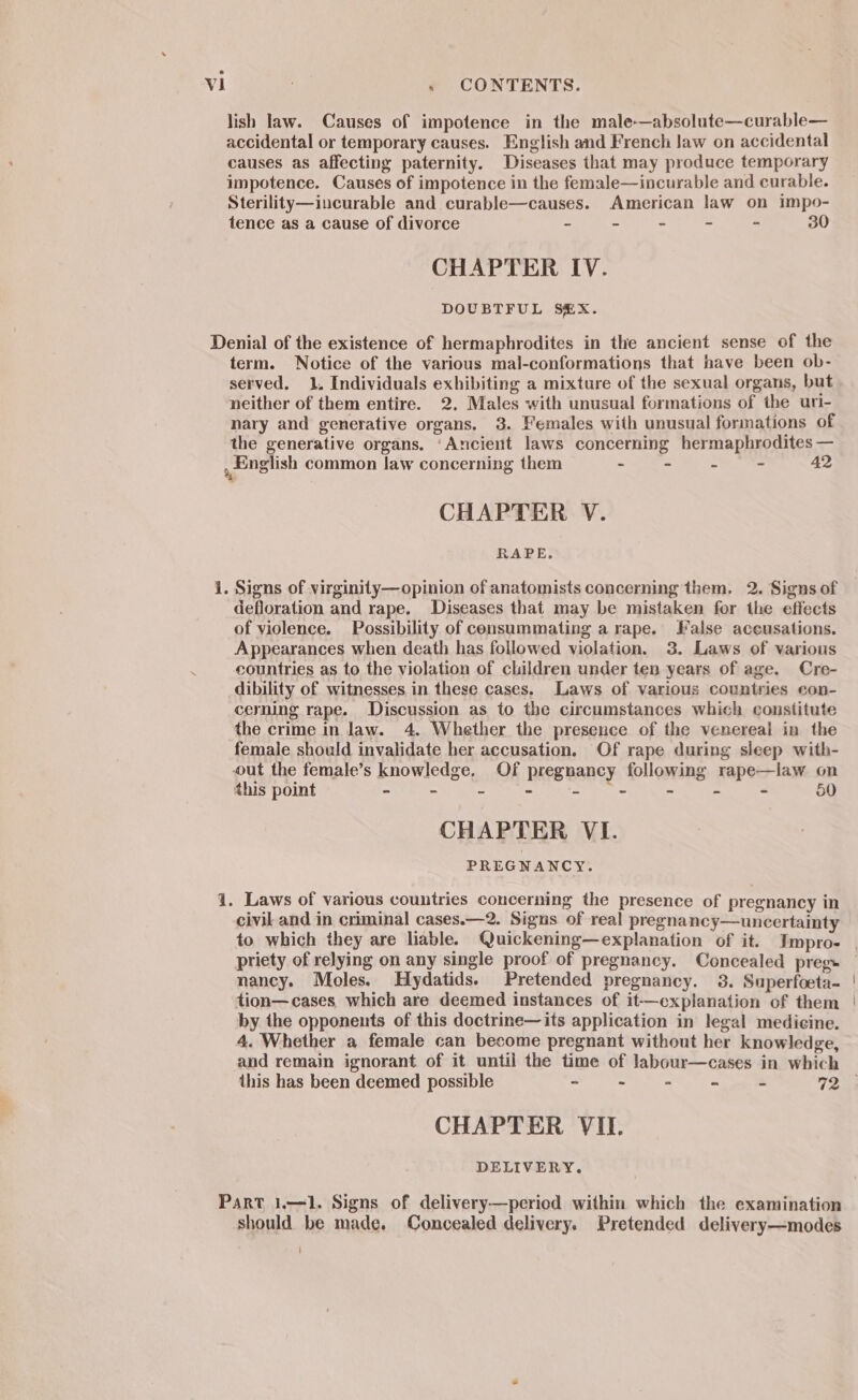 lish law. Causes of impotence in the male-—absolute—curable— accidental or temporary causes. English and French law on accidental causes as affecting paternity. Diseases that may produce temporary impotence. Causes of impotence in the female—incurable and curable. Sterility—incurable and curable—causes. American law on impo- tence as a cause of divorce - ~ ~ - - 30 CHAPTER IV. DOUBTFUL S@X. Denial of the existence of hermaphrodites in the ancient sense of the term. Notice of the various mal-conformations that have been ob- served, 1. Individuals exhibiting a mixture of the sexual organs, but neither of them entire. 2. Males with unusual formations of the uri- nary and generative organs. 3. Females with unusual formations of the generative organs. ‘Ancient laws concerning hermaphrodites — , English common law concerning them - - - - 42 CHAPTER V. RAPE. i. Signs of virginity—opinion of anatomists concerning them. 2. Signs of defloration and rape. Diseases that may be mistaken for the effects of violence. Possibility of consummating a rape. False aceusations. Appearances when death has followed violation. 3. Laws of various countries as to the violation of children under ten years of age. Cre- dibility of witnesses in these cases. Laws of various countries con- cemming rape. Discussion as to the circumstances which constitute the crime in law. 4. Whether the presence of the venereal in the female should invalidate her accusation. Of rape during sleep with- out the female’s knowledge, Of pregnancy following rape—law on this point - - - AE nee nom - - - 50 CHAPTER VI. PREGNANCY. 1. Laws of various countries concerning the presence of pregnancy in civil and in criminal cases.—2. Signs of real pregnancy—uncertainty to which they are liable. Quickening—explanation of it. Impro- . priety of relying on any single proof of pregnancy. Concealed preg» nancy. Moles. Hydatids. Pretended pregnancy. 38. Superfoeta- tion—cases which are deemed instances of it—explanation of them by the opponents of this doctrine—its application in legal medicine. 4. Whether a female can become pregnant without her knowledge, and remain ignorant of it until the time of labour—cases in which this has been deemed possible - - - - 2 72 CHAPTER VII. DELIVERY. Part 1.—1. Signs of delivery—period within which the examination should be made, Concealed delivery. Pretended delivery—modes